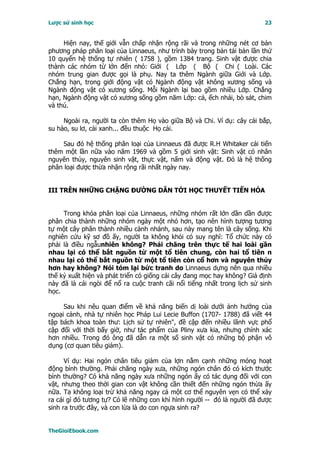 Lược sử sinh học                                                         23


     Hiện nay, thế giới vẫn chấp nhận rộng rãi và trong những nét cơ bản
phương pháp phân loại của Linnaeus, như trình bày trong bản tái bản lần thứ
10 quyển hệ thống tự nhiên ( 1758 ), gồm 1384 trang. Sinh vật được chia
thành các nhóm từ lớn đến nhỏ: Giới ( Lớp ( Bộ ( Chi ( Loài. Các
nhóm trung gian được gọi là phụ. Nay ta thêm Ngành giữa Giới và Lớp.
Chẳng hạn, trong giới động vật có Ngành động vật không xương sống và
Ngành động vật có xương sống. Mỗi Ngành lại bao gồm nhiều Lớp. Chẳng
hạn, Ngành động vật có xương sống gồm năm Lớp: cá, ếch nhái, bò sát, chim
và thú.

     Ngoài ra, người ta còn thêm Họ vào giữa Bộ và Chi. Ví dụ: cây cải bắp,
su hào, su lơ, cải xanh... đều thuộc Họ cải.

     Sau đó hệ thống phân loại của Linnaeus đã được R.H Whitaker cải tiến
thêm một lần nữa vào năm 1969 và gồm 5 giới sinh vật: Sinh vật có nhân
nguyên thủy, nguyên sinh vật, thực vật, nấm và động vật. Ðó là hệ thống
phân loại được thừa nhận rộng rãi nhất ngày nay.


III TRÊN NHỮNG CHẶNG ÐƯỜNG DẪN TỚI HỌC THUYẾT TIẾN HÓA


     Trong khóa phân loại của Linnaeus, những nhóm rất lớn dần dần được
phân chia thành những nhóm ngày một nhỏ hơn, tạo nên hình tượng tương
tự một cây phân thành nhiều cành nhánh, sau này mang tên là cây sống. Khi
nghiên cứu kỹ sơ đồ ấy, người ta không khỏi có suy nghĩ: Tổ chức này có
phải là điều ngẫunhiên không? Phải chăng trên thực tế hai loài gần
nhau lại có thể bắt nguồn từ một tổ tiên chung, còn hai tổ tiên n
nhau lại có thể bắt nguồn từ một tổ tiên còn cổ hơn và nguyên thủy
hơn hay không? Nói tóm lại bức tranh do Linnaeus dựng nên qua nhiều
thế kỷ xuất hiện và phát triển có giống cái cây đang mọc hay không? Giả định
này đã là cái ngòi để nổ ra cuộc tranh cãi nổi tiếng nhất trong lịch sử sinh
học.

     Sau khi nêu quan điểm về khả năng biến dị loài dưới ảnh hưởng của
ngoại cảnh, nhà tự nhiên học Pháp Lui Lecie Buffon (1707- 1788) đã viết 44
tập bách khoa toàn thư: Lịch sử tự nhiên", đề cập đến nhiều lãnh vực phổ
cập đối với thời bấy giờ, như tác phẩm của Pliny xưa kia, nhưng chính xác
hơn nhiều. Trong đó ông đã dẫn ra một số sinh vật có những bộ phận vô
dụng (cơ quan tiêu giảm).

      Ví dụ: Hai ngón chân tiêu giảm của lợn nằm cạnh những móng hoạt
động bình thường. Phải chăng ngày xưa, những ngón chân đó có kích thước
bình thường? Có khả năng ngày xưa những ngón ấy có tác dụng đối với con
vật, nhưng theo thời gian con vật không cần thiết đến những ngón thừa ấy
nữa. Ta không loại trừ khả năng ngay cả một cơ thể nguyên vẹn có thể xảy
ra cái gì đó tương tự? Có lẽ những con khỉ hình người -- đó là người đã được
sinh ra trước đây, và con lừa là do con ngựa sinh ra?


TheGioiEbook.com
 
