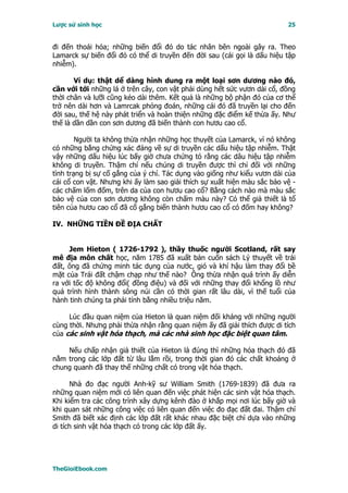 Lược sử sinh học                                                          25


đi đến thoái hóa; những biến đổi đó do tác nhân bên ngoài gây ra. Theo
Lamarck sự biến đổi đó có thể di truyền đến đời sau (cái gọi là dấu hiệu tập
nhiễm).

       Ví dụ: thật dể dàng hình dung ra một loại sơn dương nào đó,
cần với tới những lá ở trên cây, con vật phải dùng hết sức vươn dài cổ, đồng
thời chân và lưỡi cũng kéo dài thêm. Kết quả là những bộ phận đó của cơ thể
trở nên dài hơn và Lamrcak phỏng đoán, những cái đó đã truyền lại cho đến
đời sau, thế hệ này phát triển và hoàn thiện những đặc điểm kế thừa ấy. Như
thế là dần dần con sơn dương đã biến thành con hươu cao cổ.

        Người ta không thừa nhận những học thuyết của Lamarck, vì nó không
có những bằng chứng xác đáng về sự di truyền các dấu hiệu tập nhiễm. Thật
vậy những dấu hiệu lúc bấy giờ chưa chứng tỏ rằng các dâu hiệu tập nhiễm
không di truyền. Thậm chí nếu chúng di truyền được thì chỉ đối với những
tình trạng bị sự cố gắng của ý chí. Tác dụng vào giống như kiểu vươn dài của
cái cổ con vật. Nhưng khi ấy làm sao giải thích sự xuất hiện màu sắc bảo vệ -
các chấm lốm đốm, trên da của con hươu cao cổ? Bằng cách nào mà màu sắc
bảo vệ của con sơn dương không còn chấm màu này? Có thể giả thiết là tổ
tiên của hươu cao cổ đã cố gắng biến thành hươu cao cổ có đốm hay không?

IV. NHỮNG TIỀN ĐỀ ĐỊA CHẤT


     Jem Hieton ( 1726-1792 ), thầy thuốc người Scotland, rất say
mê địa môn chất học, năm 1785 đã xuất bản cuốn sách Lý thuyết về trái
đất, ông đã chứng minh tác dụng của nước, gió và khí hậu làm thay đổi bề
mặt của Trái đất chậm chạp như thế nào? Ông thừa nhận quá trình ấy diễn
ra với tốc độ không đổi( đồng điệu) và đối với những thay đổi khổng lồ như
quá trình hình thành sông núi cần có thời gian rất lâu dài, vì thế tuổi của
hành tinh chúng ta phải tính bằng nhiều triệu năm.

     Lúc đầu quan niệm của Hieton là quan niệm đối kháng với những người
cùng thời. Nhưng phải thừa nhận rằng quan niệm ấy đã giải thích được di tích
của các sinh vật hóa thạch, mà các nhà sinh học đặc biệt quan tâm.

    Nếu chấp nhận giả thiết của Hieton là đúng thì những hóa thạch đó đã
nằm trong các lớp đất từ lâu lắm rồi, trong thời gian đó các chất khoáng ở
chung quanh đã thay thế những chất có trong vật hóa thạch.

      Nhà đo đạc người Anh-kỹ sư William Smith (1769-1839) đã đưa ra
những quan niệm mới có liên quan đến việc phát hiện các sinh vật hóa thạch.
Khi kiểm tra các công trình xây dựng kênh đào ở khắp mọi nơi lúc bấy giờ và
khi quan sát những công việc có liên quan đến việc đo đạc đất đai. Thậm chí
Smith đã biết xác định các lớp đất rất khác nhau đặc biệt chỉ dựa vào những
di tích sinh vật hóa thạch có trong các lớp đất ấy.




TheGioiEbook.com
 
