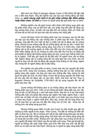 Lược sử sinh học                                                              26


      Nhà sinh học Pháp là Georges Lêopon Cuvier (1769-1832) đã đặc biệt
chú ý đến hóa thạch. Ông đã nghiên cứu cấu tạo của những động vật khác
nhau, so sánh chung một cách tỉ mỉ ghi chép những đặc điểm giống
hoặc khác nhau. Có thể coi Cuvier là người sáng lập giải phẩu học so sánh.

       Những nghiên cứu đó giúp Cuvier nắm được mối tương quan giữa các
bộ phận khác nhau của cơ thể sinh vật, cho phép ông kết luận dễ dàng các
loại xương khác nhau, về kiểu nối của bắp thịt với xương, thậm chí nhận xét
về tòan bộ cơ thể mà chỉ dựa vào một cái xương nhỏ riêng biệt.

        Cuvier đã hòan chỉnh hệ thống phân loại của Linnaeus, sau khi đã xếp
các lớp của hệ thống này vào những đơn vị phân loại lớn hơn. Cũng như
Lamack, ông đặt tên cho một số đơn vị phân loại đó là động vật có xương
sống. Nhưng Cuvier không xếp tất cả những động vật còn lại vào 1 nhóm lớn.
Trong nhóm động vật không xương sống, ông chia ra 3 nhóm phụ: chân đốt
(động vật có bộ xương ngoài và chân chia đốt như côn trùng và thân giáp),
thân mềm (động vật có vỏ, không có chân chia đốt như trai ốc) và động vật
toả tia(tất cả động vật không xương sống còn lại). Cuvier gọi những nhóm lớn
ấy là ngành. Thời bấy giờ người ta đã biết trên 30 ngành thực vật và động
vật. Ngành động vật có xương sống đã mở rộng giới hạn của mình: sau khi
người ta đưa vào đó một số động vật nguyên thuỷ không có cột sống, ngành
này mang tên là ngành động vật có dây sống.

       Khi nghiên cứu giải phẫu so sánh, Cuvier dựa vào các nguyên tắc phân
loại của mình: cũng như Linnaeus, chẳng những ông căn cứ vào những nét
giống nhau bên ngoài, mà ông còn dựa vào những dấu hiệu chứng tỏ mối
quan hệ giữa cấu trúc và chức năng. Cuvier đã áp dụng nguyên tắc phân loại
đó chủ yếu đối với động vật; và vào năm 1810, nhà thực vật học Thụy sĩ
Augustin Piramut de Candolle( 1778-1841) đã áp dụng nguyên tắc đó để
phân loại thực vật.

       Cuvier không thể không đưa ra cả những động vật hóa thạch vào hệ
thống phân loại của mình. Trên cơ sở những bộ phận riêng biệt của con vật,
ông có căn cứ để dừng lại 1 sinh vật hoàn chỉnh; ông tìm ra ở các hóa thạch
những dấu hiệu cho phép xếp chúng vào ngành này hoặc ngành khác 1 cách
chính xác và thậm chí còn cho phép xác định vị trí phân loại của chúng trong
1 nhóm phụ thuộc 1 ngành nhất định. Như vậy, Cuvier đã mở rộng khoa học
trở về quá khứ xa xưa sau khi đặt nền tảng cho cổ sinh vật - khoa học về
những sinh vật sống trong quá khứ.

       Nhưng những quan điểm lý luận của Cuvier lại mâu thuẩn gay gắt với
những sự kiện người ta thu được. Theo Cuvier, Trái đất có những tai biến lớn
diễn ra theo chu kỳ, tất cả những sinh vật bị tiêu diệt trong thời gian tai biến.
Sau đó lại xuất hiện những dạng sống mới khác hẳn với những dạng sống đã
có trong lần tai biến trước. Những sinh vật sống hiện nay (trong số đó kể cả
con người) đã được hình thành sau lần tai biến cuối cùng. Theo giả thuyết ấy,
người ta không cần phải chấp nhận quá trình tiến hóa của sinh vật để giải
thích sự có mặt của các hóa thạch. Nhưng do vì người ta ngày càng phát hiện


TheGioiEbook.com
 