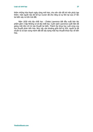 Lược sử sinh học                                                       27


thêm những hóa thạch ngày càng mới hơn, cho nên vấn đề trở nên phức tạp
thêm: một người nào đó kế tục Cuvier đã cho rằng có sự tồn tại của 27 lần
tai biến xảy ra trên trái đất.

     Năm 1830 nhà địa chất học - Chales Lawrence bắt đầu xuất bản tác
phẩm gồm 3 tập Những cơ sở địa chất học. Cuốn sách Lawrence xuất hiện đã
giáng một đòn chí tử vào thuyết tai biến. Thành lũy khoa học cuối cùng của
học thuyết phản tiến hóa. Như vậy vào khoảng giữa thế kỷ XIX, người ta đã
chuẩn bị và dọn xong mảnh đất để xây dựng một học thuyết khoa học về tiến
hóa.




TheGioiEbook.com
 