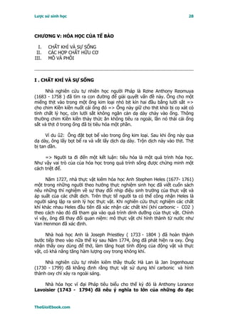 Lược sử sinh học                                                           28




CHƯƠNG V: HÓA HỌC CỦA TẾ BÀO

  I.   CHẤT KHÍ VÀ SỰ SỐNG
 II.   CÁC HỢP CHẤT HỮU CƠ
III.   MÔ VÀ PHÔI



I . CHẤT KHÍ VÀ SỰ SỐNG

      Nhà nghiên cứu tự nhiên học người Pháp là Rơne Anthony Reomuya
(1683 - 1758 ) đã tìm ra con đường để giải quyết vấn đề này. Ông cho một
miếng thịt vào trong một ống kim loại nhỏ bịt kín hai đầu bằng lưới sắt =>
cho chim Kiền kiền nuốt cái ống đó => Ống này giữ cho thịt khỏi bị cọ xát có
tính chất lý học, còn lưới sắt không ngăn cản dạ dày chảy vào ống. Thông
thường chim Kiền kiền thảy thức ăn không tiêu ra ngoài, lần nó thải cái ống
sắt và thịt ở trong ống đã bị tiêu hóa một phần.

      Ví du û2: Ông đặt bọt bể vào trong ống kim loại. Sau khi ống này qua
dạ dày, ông lấy bọt bể ra và vắt lấy dịch dạ dày. Trộn dịch này vào thịt. Thịt
bị tan dần.

     => Người ta đi đến một kết luận: tiêu hóa là một quá trình hóa học.
Như vậy vai trò của của hóa học trong quá trình sống được chứng minh một
cách triệt để.

     Năm 1727, nhà thực vật kiêm hóa học Anh Stephen Heles (1677- 1761)
một trong những người theo hướng thực nghiệm sinh học đã viết cuốn sách
nêu những thí nghiệm về sự thay đổi nhịp điệu sinh trưởng của thực vật và
áp suất của các chất dịch. Trên thực tế người ta có thể công nhận Heles là
người sáng lập ra sinh lý học thực vật. Khi nghiên cứu thực nghiệm các chất
khí khác nhau Heles đầu tiên đã xác nhận các chất khí (khí carbonic - CO2 )
theo cách nào đó đã tham gia vào quá trình dinh dưỡng của thực vật. Chính
vì vậy, ông đã thay đổi quan niệm: mô thực vật chỉ hình thành từ nước như
Van Henmon đã xác định.

      Nhà hoá học Anh là Joseph Priestley ( 1733 - 1804 ) đã hoàn thành
bước tiếp theo vào nữa thế kỷ sau Năm 1774, ông đã phát hiện ra oxy. Ông
nhận thấy oxy dùng để thở, làm tăng hoạt tính động của động vật và thực
vật, có khả năng tăng hàm lượng oxy trong không khí.

     Nhà nghiên cứu tự nhiên kiêm thầy thuốc Hà Lan là Jan Ingenhousz
(1730 - 1799) đã khẳng định rằng thực vật sử dụng khí carbonic và hình
thành oxy chỉ xảy ra ngoài sáng.

    Nhà hóa học vĩ đại Pháp tiêu biểu cho thế kỷ đó là Anthony Lorance
Lavoisier (1743 - 1794) đã nêu ý nghĩa to lớn của những đo đạc


TheGioiEbook.com
 