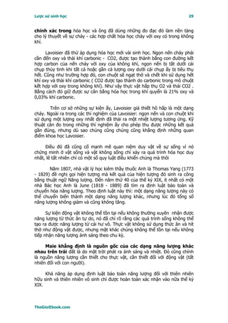 Lược sử sinh học                                                         29


chính xác trong hóa học và ông đã dùng những đo đạc đó làm nền tảng
cho lý thuyết về sự cháy - các hợp chất hóa học cháy với oxy có trong không
khí.

     Lavoisier đã thử áp dụng hóa học mới vài sinh học. Ngọn nến cháy phải
cần đến oxy và thải khí carbonic - CO2, được tạo thành bằng con đường kết
hợp carbon của nến cháy với oxy của không khí, ngọn nến bị tắt dưới cái
chụp thủy tinh khi tất cả hoặc gần cả lượng oxy dưới cái chụp ấy bị tiêu thụ
hết. Cũng như trường hợp đó, con chuột sẽ ngạt thở và chết khi sử dụng hết
khí oxy và thải khí carbonic ( CO2 được tạo thành do carbonic trong mô chuột
kết hợp với oxy trong không khí). Như vậy thực vật hấp thụ O2 và thải CO2 .
Bằng cách đó giữ được sự cân bằng hóa học trong khí quyển là 21% oxy và
0,03% khí carbonic.

       Trên cơ sở những sự kiện ấy, Lavoisier giả thiết hô hấp là một dạng
cháy. Ngoài ra trong các thí nghiệm của Lavoisier: ngọn nến và con chuột khi
sử dụng một lượng oxy nhất định đã thải ra một nhiệt lượng tương ứng. Kỹ
thuật cân đo trong những thí nghiệm ấy cho phép thu được những kết quả
gần đúng, nhưng dù sao chúng cũng chúng cũng khẳng định những quan
điểm khoa học Lavoisier.

     Ðiều đó đã cũng cố mạnh mẽ quan niệm duy vật về sự sống vì nó
chứng minh ở vật sống và vật không sống chỉ xảy ra quá trình hóa học duy
nhất, lẽ tất nhiên chỉ có một số quy luật điều khiển chúng mà thôi

       Năm 1807, nhà vật lý học kiêm thầy thuốc Anh là Thomas Yang (1773
- 1829) đề nghị gọi hiện tượng mà kết quả của hiện tượng đó sinh ra công
bằng thuật ngữ Năng lượng. Ðến năm thứ 40 của thế kỷ XIX, ít nhất có một
nhà Bác học Anh là June (1818 - 1889) đã tìm ra định luật bảo toàn và
chuyển hóa năng lượng. Theo định luật này thì: một dạng năng lượng này có
thể chuyển biến thành một dạng năng lượng khác, nhưng lúc đó tổng số
năng lượng không giảm và cũng không tăng.

      Sự kiện động vật không thể tồn tại nếu không thường xuyên nhận được
năng lượng từ thức ăn tự do, nó đã chỉ rõ rằng các quá trình sống không thể
tạo ra được năng lượng từ cái hư vô. Thực vật không sử dụng thức ăn và hít
thở như động vật được, nhưng mặt khác chúng không thể tồn tại nếu không
tiếp nhận năng lượng ánh sáng theo chu kỳ.

     Maie khẳng định là nguồn gốc của các dạng năng lượng khác
nhau trên trái đất là do mặt trời phát ra ánh sáng và nhiệt. Ðó cũng chính
là nguồn năng lượng cần thiết cho thực vật, cần thiết đối với động vật (tất
nhiên đối với con người).

     Khả năng áp dụng định luật bảo toàn năng lượng đối với thiên nhiên
hữu sinh và thiên nhiên vô sinh chỉ được hoàn toàn xác nhận vào nữa thế kỷ
XIX.



TheGioiEbook.com
 