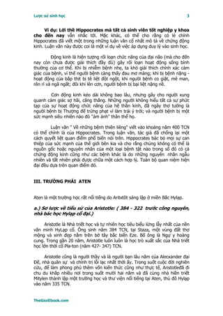 Lược sử sinh học                                                              3


      Ví dụ: Lời thề Hippocrates mà tất cả sinh viên tốt nghiệp y khoa
cho đến nay vẫn nhắc tới. Mặc khác, có thể cho rằng có lẻ chính
Hippocrates đã viết một trong những luận văn cổ nhất mô tả về chứng động
kinh. Luận văn này được coi là một ví dụ về việc áp dụng duy lý vào sinh học.

         Ðộng kinh là hiện tượng rối loạn chức năng của đại não (mà cho đến
nay còn chưa được giải thích đầy đủ) gây rối loạn hoạt động sống bình
thường của cơ thể. Khi bị nhiễm bệnh nhẹ, ta khó giải thích chính xác cảm
giác của bệnh, vì thế người bệnh càng thấy đau mơ màng; khi bị bệnh nặng -
hoạt động của bắp thịt bị tê liệt đột ngột, khi người bệnh co giật, mê man,
rên rĩ và ngã ngất; đôi khi lên cơn, người bệnh bị bại liệt nặng nề.

        Cơn động kinh kéo dài không bao lâu, nhưng gây cho người xung
quanh cảm giác sợ hãi, căng thẳng. Những người không hiểu tất cả sự phức
tạp của sự hoạt động chức năng của hệ thần kinh, đã ngây thơ tưởng là
người bệnh bị Thượng đế trừng phạt vì làm trái ý trời; và người bệnh bị một
sức mạnh siêu nhiên nào đó "ám ảnh" thân thể họ.

        Luận văn " Về những bệnh thiên liêng" viết vào khoảng năm 400 TCN
có thể chính là của Hippocrates. Trong luận văn, tác giả đã chống lại một
cách quyết liệt quan điểm phổ biến nói trên. Hippocrates bác bỏ mọi sự can
thiệp của sức mạnh của thế giới bên kia và cho rằng chúng không có thể là
nguồn gốc hoặc nguyên nhân của một loại bệnh tật nào trong số đó có cả
chứng động kinh cũng như các bệnh khác là do những nguyên nhân ngẫu
nhiên và tất nhiên phải được chữa một cách hợp lý. Toàn bộ quan niệm hiện
đại đều dựa trên quan điểm đó.


III. TRƯỜNG PHÁI ATEN


Aten là một trường học rất nổi tiếng do Aritxtôt sáng lập ở miền Bắc Hylạp.

a.) Sơ lược về tiểu sử của Aristotle: ( 384 - 322 trước công nguyên,
nhà bác học Hylạp cổ đại.)

     Aristotle là Nhà triết học và tự nhiên học tiêu biểu lừng lẫy nhất của nền
văn minh HyLạp cổ. Ông sinh năm 384 TCN, tại Staza, một vùng đất thơ
mộng và xinh đẹp nằm trên bờ tây bắc biển Eze. Bố ông là Ngự y hoàng
cung. Trong gần 20 năm, Aristotle luôn luôn là học trò xuất sắc của Nhà triết
học lớn thời cổ Pla-ton (năm 427- 347) TCN.

      Aristotle cũng là người thầy và là người bạn lâu năm của Alecxander đại
Ðế, nhà quân sự và chính trị lỗi lạc nhất thời ấy. Trong suốt cuộc đời nghiên
cứu, để làm phong phú thêm vốn kiến thức cũng như thực tế, Aristotleđã đi
chu du khắp nhiều nơi trong suốt mười hai năm và đã cùng nhà hiền triết
Mitylen thành lập một trường học và thư viện nổi tiếng tại Aten, thủ đô Hylạp
vào năm 335 TCN.


TheGioiEbook.com
 