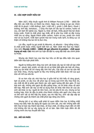 Lược sử sinh học                                                              30




II . CÁC HỢP CHẤT HỮU CƠ


      Năm 1827, thầy thuốc người Anh là William Porount (1785 - 1850) lần
đầu tiên các chất hữu cơ thành ba nhóm. Ngày nay chúng ta gọi các nhóm
chất đó là gluxit ( chất đường), lipit ( chất mỡ ), protit ( chất đạm). Gluxit (
đường, tinh bột, xenluloza... ) cũng như lipit chỉ cấu tạo từ carbon, hydro và
oxy, còn lipit rất nghèo oxy. Ngoài ra, khác với lipit, nhiều gluxit hòa tan được
trong nước. Protit là chất phức tạp nhất, dễ bị phá hủy nhất và đặc trưng
nhất cho sự sống. Ngoài thành phần carbon, hydro và oxy, protit còn chứa
nitơ và lưu huỳnh. Chất đạm (protit hòa tan trong nước lạnh, bị đóng cục và
thậm chí không hòa tan khi bị đun nhẹ.

     Lúc đầu, người ta gọi protit là Albumin, và albumin - lòng trắng trứng ,
là chất protit được nhiều người biết hơn cả. Năm 1838 nhà hoá học Hàlan
Jera John Munde (1802 - 1880) đã gọi albumin là protein - chất quan
trọng số một. Các nhà sinh lực luận đã đặt hy vọng đặt biệt vào chính phân
tử Protit.

     Nhưng các thành tựu của hóa học hữu cơ đã tạo điều kiện cho quan
điểm tiến hóa luận phát triển.

     Người ta khẳng định rằng mọi sinh vật được cấu tạo từ một số loại chất
hữu cơ - gluxit, lipit, protit, và mặc dù có sự khác biệt giữa các loài với nhau,
song sự sai khác đó chỉ mang đặc tính thứ yếu. Cây dừa và con bò sữa hết
sức khác nhau, nhưng người ta hầu như không phân biệt được mỡ của quả
dừa với mỡ của sữa bò.

       Ði xa hơn nữa các nhà hóa học ở giữa thế kỷ XIX hiểu rõ ràng gluxit,
lipit và protit, có cấu trúc rất phức tạp và trong quá trình tiêu hóa thức ăn,
các chất đó đã bị phân giải thành các viên gạch tương đối đơn giản. Ở mọi
loài sinh vật, những viên gạch đó đều giống nhau, và chỉ khác nhau về cách
kết hợp. Một sinh vật này có thể sử dụng thức ăn khác hẳn thức ăn của các
sinh vật khác (ví dụ: người ăn tôm hùm, còn bò sữa thì ăn cỏ), nhưng cả hai
trường hợp, thức ăn đều bị phân chia thành những viên gạch như nhau mà
cơ thể sinh vật có thể hấp thụ được; sau khi hấp thụ, sinh vật sắp xếp lại
những viên gạch ấy thành các chất phức tạp riêng cho mình.

      Nhưng bởi vì sự sống xuất phát từ quan điểm hóa học là thống nhất
trong mọi biểu hiện đa dạng bề ngoài của sinh vật, cho nên những biến đổi
tiến hóa từ loài này thành loài khác, về thực chất, chỉ động chạm đến chi tiết
chứ không đòi hỏi sự xây dựng lại về cơ bản. Bản thân luận điểm đó đã
chứng minh cho học thuyết tiến hóa.


III . MÔ VÀ PHÔI



TheGioiEbook.com
 