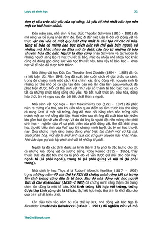 Lược sử sinh học                                                        32


đơn vị cấu trúc chủ yếu của sự sống. Là yếu tố nhỏ nhất cấu tạo nên
một cơ thể hoàn chỉnh.

     Ðến năm sau, nhà sinh lý học Ðức Theodor Schwann (1810 - 1881) đã
mở rộng và bổ sung nhận định đó. Ông đi đến kết luận là đối với động vật và
thực vật chỉ vốn có một quy luật duy nhất là cấu tạo từ các tế bào,
từng tế bào có màng bao bọc cách biệt với thế giới bên ngoài, và
những mô khác nhau do Bisa mô tả được cấu tạo từ những tế bào
chuyên hóa đặc biệt. Người ta đều công nhận Schwann và Schleiden là
những người sáng lập ra học thuyết tế bào, mặc dù nhiều nhà khoa học khác
cũng đã đóng góp công sức vào học thuyết này. Như vậy tế bào học - khoa
học về tế bào đã được hình thành.

      Nhà động vật học Ðức Cac Theodor Enet Zibotdle (1804 - 1885) đã rút
ra kết luận đó. Năm 1845, ông đã xuất bản cuốn sách về giải phẩu so sánh,
trong đó chứng minh một cách khá chính xác rằng động vật nguyên sinh là
những cơ thể nhỏ bé có cấu tạo đơn bào mà lần đầu tiên Leeuwenhuck đã
phát hiện được. Mỗi cơ thể sinh vật như vậy có thành tế bào bao bọc và có
tất cả những chức năng sống chủ yếu. Nó bắt nuốt thức ăn, tiêu hóa, đồng
hóa thức ăn và ngay sau đó bài tiết chất thải ra ngoài.

     Nhà sinh vật học Nga - Karl Makximovits Ber (1791 - 1871) đã phát
hiện ra trứng của thú, sau khi uốn nắn quan điểm sai lầm trước kia cho rằng
cả nang Graf là một cái trứng, ông đã theo dõi bằng cách nào trứng biến
thành một cơ thể sống độc lập. Mười năm sau đó ông đã xuất bản tác phẩm
lớn gồm hai tập về vấn đề này. Và do đó ông là người đặt nền móng cho phôi
sinh học - nghiên cứu về sự phát triển của phôi động vật. Ber đã khôi phục
học thuyết biểu sinh của Volf sau khi chứng minh tuyệt tác tỷ mỉ học thuyết
này. Ông chứng minh rằng trứng đang phát triển tạo thành một số lớp mô,
chưa phân hóa, mỗi lớp là khởi sinh của các cơ quan chuyên hóa khác nhau.
Nhà bác học gọi các lớp phát sinh đó là những lá phôi.

     Người ta đã xác định được sự hình thành 3 lá phôi là đặc trưng cho tất
cả những loài động vật có xương sống. Robe Remac (1815 - 1865), thầy
thuốc Ðức đã đặt tên cho ba lá phôi đó và vẫn được giữ mãi cho đến nay:
ngoài bì (lá phôi ngoài), trung bì (lá phôi giữa) và nội bì (lá phôi
trong).

     Nhà sinh lý học Thụy sĩ là Rudonf Albercht Koelliker (1817 - 1905)
trong những năm 40 của thế kỷ XIX đã chứng minh rằng tất cả trứng
lẫn tinh trùng cũng đều là tế bào. Sau đó nhà động vật học người
Ðức là Car Kekenbaur (1826 -1 903) đã chứng minh rằng thậm chí trứng
chim lớn cũng là một tế bào. Khi tinh trùng kết hợp với trứng, trứng
được thụ tinh cũng chỉ là tế bào. Sự kết hợp hoặc thụ tinh là khởi đầu cho
quá trình phát triển phôi.

     Lần đầu tiên vào năm 60 của thế kỷ XIX, nhà động vật học Nga là
Alexander Onufrievis Kovalevxki (1840 - 1901) đã nghiên cứu và mô


TheGioiEbook.com
 