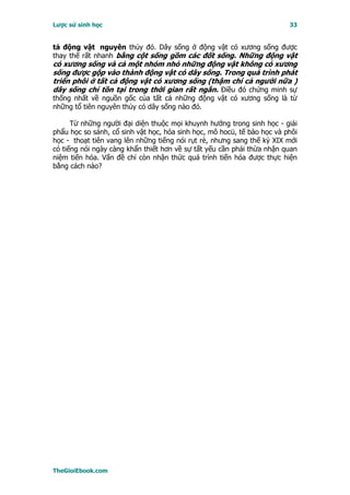 Lược sử sinh học                                                         33


tả động vật nguyên thủy đó. Dây sống ở động vật có xương sống được
thay thế rất nhanh bằng cột sống gồm các đốt sống. Những động vật
có xương sống và cả một nhóm nhỏ những động vật không có xương
sống được gộp vào thành động vật có dây sống. Trong quá trình phát
triển phôi ở tất cả động vật có xương sống (thậm chí cả người nữa )
dây sống chỉ tồn tại trong thời gian rất ngắn. Ðiều đó chứng minh sự
thống nhất về nguồn gốc của tất cả những động vật có xương sống là từ
những tổ tiên nguyên thủy có dây sống nào đó.

      Từ những người đại diện thuộc mọi khuynh hướng trong sinh học - giải
phẩu học so sánh, cổ sinh vật học, hóa sinh học, mô hocü, tế bào học và phôi
học - thoạt tiên vang lên những tiếng nói rụt rè, nhưng sang thế kỷ XIX mới
có tiếng nói ngày càng khẩn thiết hơn về sự tất yếu cần phải thừa nhận quan
niệm tiến hóa. Vấn đề chỉ còn nhận thức quá trình tiến hóa được thực hiện
bằng cách nào?




TheGioiEbook.com
 