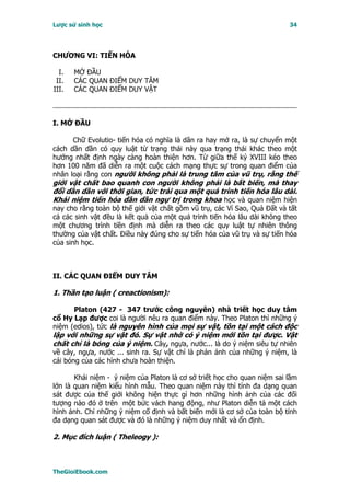 Lược sử sinh học                                                          34




CHƯƠNG VI: TIẾN HÓA

  I.   MỞ ĐẦU
 II.   CÁC QUAN ĐIỂM DUY TÂM
III.   CÁC QUAN ĐIỂM DUY VẬT



I. MỞ ÐẦU

      Chữ Evolutio- tiến hóa có nghĩa là dãn ra hay mở ra, là sự chuyển một
cách dần dần có quy luật từ trạng thái này qua trạng thái khác theo một
hướng nhất định ngày càng hoàn thiện hơn. Từ giữa thế kỷ XVIII kéo theo
hơn 100 năm đã diễn ra một cuộc cách mạng thực sự trong quan điểm của
nhân loại rằng con người không phải là trung tâm của vũ trụ, rằng thế
giới vật chất bao quanh con người không phải là bất biến, mà thay
đổi dần dần với thời gian, tức trải qua một quá trình tiến hóa lâu dài.
Khái niệm tiến hóa dần dần ngự trị trong khoa học và quan niệm hiện
nay cho rằng toàn bộ thế giới vật chất gồm vũ trụ, các Vì Sao, Quả Ðất và tất
cả các sinh vật đều là kết quả của một quá trình tiến hóa lâu dài không theo
một chương trình tiền định mà diễn ra theo các quy luật tự nhiên thông
thường của vật chất. Ðiều này đúng cho sự tiến hóa của vũ trụ và sự tiến hóa
của sinh học.



II. CÁC QUAN ÐIỂM DUY TÂM

1. Thần tạo luận ( creactionism):

      Platon (427 - 347 trước công nguyên) nhà triết học duy tâm
cổ Hy Lạp được coi là người nêu ra quan điểm này. Theo Platon thì những ý
niệm (edios), tức là nguyên hình của mọi sự vật, tồn tại một cách độc
lập với những sự vật đó. Sự vật nhờ có ý niệm mới tồn tại được. Vật
chất chỉ là bóng của ý niệm. Cây, ngựa, nước... là do ý niệm siêu tự nhiên
về cây, ngựa, nước ... sinh ra. Sự vật chỉ là phản ánh của những ý niệm, là
cái bóng của các hình chưa hoàn thiện.

       Khái niệm - ý niệm của Platon là cơ sở triết học cho quan niệm sai lầm
lớn là quan niệm kiểu hình mẫu. Theo quan niệm này thì tính đa dạng quan
sát được của thế giới không hiện thực gì hơn những hình ảnh của các đối
tượng nào đó ở trên một bức vách hang động, như Platon diễn tả một cách
hình ảnh. Chỉ những ý niệm cố định và bất biến mới là cơ sở của toàn bộ tính
đa dạng quan sát được và đó là những ý niệm duy nhất và ổn định.

2. Mục đích luận ( Theleogy ):



TheGioiEbook.com
 
