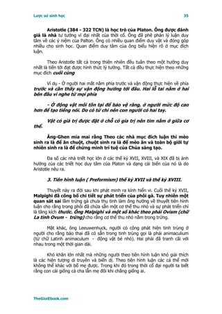 Lược sử sinh học                                                           35


      Aristotle (384 - 322 TCN) là học trò của Platon. Ông được đánh
giá là nhà tư tưởng vĩ đại nhất của thời cổ. Ông đã phê phán lý luận duy
tâm về các ý niệm của Palton. Ông có nhiều quan điểm duy vật và đóng góp
nhiều cho sinh học. Quan điểm duy tâm của ông biểu hiện rõ ở mục đích
luận.

       Theo Aristotle tất cả trong thiên nhiên đều tuân theo một hướng duy
nhất là tiến tới đạt được hình thức lý tưởng. Tất cả đều thực hiện theo những
mục đích cuối cùng

       Ví dụ - Ở người hai mắt nằm phía trước và vận động thực hiện về phía
trước và cần thấy sự vận động hướng tới đâu. Hai lỗ tai nằm ở hai
bên đầu vì nghe từ mọi phía

     - Ở động vật môi tồn tại để bảo vệ răng, ở người mức độ cao
hơn để tạo tiếng nói. Do có tứ chi nên con người có hai tay.

       Vật có giá trị được đặt ở chỗ có gía trị nên tim nằm ở giữa cơ
thể.

      Ăng-Ghen mỉa mai rằng Theo các nhà mục đích luận thì mèo
sinh ra là để ăn chuột, chuột sinh ra là để mèo ăn và toàn bộ giới tự
nhiên sinh ra là để chứng minh trí tuệ của Chúa sáng tạo.

        Ða số các nhà triết học lớn ở các thế kỷ XVII, XVIII, và XIX đã bị ảnh
hưởng của các triết học duy tâm của Platon và dạng cải biến của nó là do
Aristotle nêu ra.

       3. Tiên hình luận ( Preformism) thế kỷ XVII và thế kỷ XVIII.

       Thuyết này ra đời sau khi phát minh ra kính hiển vi. Cuối thế kỷ XVII,
Malpighi đã công bố chi tiết sự phát triển của phôi gà. Tuy nhiên một
quan sát sai lầm trứng gà chưa thụ tinh làm ông hướng về thuyết tiên hình
luận cho rằng trong phôi đã chứa sẵn một cơ thể thu nhỏ và sự phát triển chỉ
là tăng kích thước. Ông Malpighi và một số khác theo phái Ovism (chữ
La tinh Ovum - trứng) cho rằng cơ thể thu nhỏ nằm trong trứng.

      Mặt khác, ông Leeuwenhuck, người có công phát hiện tinh trùng ở
người cho rằng bào thai đã có sẵn trong tinh trùng gọi là phái animaculium
(từ chữ Latinh animaculum - động vật bé nhỏ). Hai phái đã tranh cãi với
nhau trong một thời gian dài.

       Khó khăn lớn nhất mà những người theo tiên hình luận khó giải thích
là các hiện tượng di truyền và biến dị. Theo tiên hình luận các cá thể mới
không thể khác với bố mẹ được. Trong khi đó trong thời cổ đại người ta biết
rằng con cái giống cả cha lẫn mẹ đôi khi chẳng giống ai.




TheGioiEbook.com
 