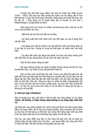 Lược sử sinh học                                                          37


       Thuyết này thể hiện quan điểm của nhà tự nhiên học Pháp Cuvier
(1769 - 1832). Dựa vào các mẫu xương thu được của các động vật cổ xưa
thời đệ tam. Cuvier đã mô tả phục hồi được nhiều dạng như thằn lằn bay, các
bò sát cổ ... Ông được coi là người sáng lập ra thuyết cổ sinh học (
Paleonthology ) và giải phẫu so sánh.

       Nhờ công trình của Cuvier và nhiều nhà khoa học khác, thời đó có thể
rút ra một số điểm như sau:

      - Một thời nào đó trên trái đất có sự sống.

      - Sự sống xuất hiện trên hành tinh vào thời gian xa xưa ở dạng sinh
vật đơn giản

      - Các dạng sinh vật tìm thấy ở các lớp đất địa chất mới không thấy có
ở các lớp cổ xưa hơn. Chứng tỏ cùng với thời gian có nhiều loài mới xuất
hiện.

       - So sánh đối chiếu các dạng hóa thạch với nhau cho thấy những sinh
vật xuất hiện về sau càng giống với các sinh vật ngày nay hơn.

      Mức tổ chức được nâng cao dần.

       Rõ ràng những số liệu thu được là bằng những chứng rất tốt cho học
thuyết tiến hóa. Tuy nhiên Cuvier đã giải thích khác đi.

       Căn cứ theo một số dữ liệu địa chất, Cuvier cho rằng thế giới sinh vật
biến đổi một cách đột ngột tức thời không có chuyển tiếp. Có các dấu vết với
động vật cạn nằm dưới các lớp địa chất của biển, còn các dấu vết động vật
biển có thể nằm trên cạn. Ông cho rằng có nhiều tai biến (Catastrophe) đã
xảy ra như các sinh vật cạn bị chìm xuống nước, các sinh vật nước bị đưa lên
cạn... Có học trò của Cuvier tính rằng có 26 tai biến 27 sáng tạo lại xảy ra
trong lịch sử quả đất.

5. Sinh lực luận (Vitalism):

Ðây là thuyết duy tâm phổ biến ở thế kỷ XIX cho rằng không có lực sống
(vitas thì không có hiện tượng sống không có sự tổng hợp chất hữu
cơ.

Vào thời gian này nhiều nghiên cứu sinh lý hóa giải thích các hiện tượng sống
bằng các quan điểm vật lý hóa học thông thường. Như Lavoisier đã so sánh
sự oxy hóa với thở trong cơ thể sinh vật. Công trình tổng hợp nhân tạo chất
urea cho thấy chất hữu cơ có thể tổng hợp ngoài cơ thể sinh vật.

Tóm lại, các quan điểm duy tâm vì cho rằng thế giới sinh vật có được do
những nhân tố siêu nhiên như Tạo hóa..., các quan điểm này cũng siêu hình
vì chưa thể hiện mối liên hệ biện chứng giữa các sinh vật.


TheGioiEbook.com
 