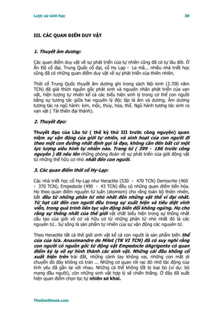 Lược sử sinh học                                                         38




III. CÁC QUAN ÐIỂM DUY VẬT


1. Thuyết âm dương:

Các quan điểm duy vật về sự phát triển của tự nhiên cũng đã có tự lâu đời. Ở
Ấn Ðộ cổ đại, Trung Quốc cổ đại, cổ Hy Lạp - La mã... nhiều nhà triết học
cũng đã có những quan điểm duy vật về sự phát triển của thiên nhiên.

Thời cổ Trung Quốc thuyết âm dương ghi trong sách Nội kinh (2.700 năm
TCN) đã giải thích nguồn gốc phát sinh và nguyên nhân phát triển của vạn
vật, hiện tượng tự nhiên kể cả các biểu hiện sinh lý trong cơ thể con người
bằng sự tương tác giữa hai nguyên lý độc lập là âm và dương. Âm dương
tương tác ra ngũ hành: kim, mộc, thủy, hỏa, thổ. Ngũ hành tương tác sinh ra
vạn vật ( Tài thiên đại thánh).

2. Thuyết đạo:

Thuyết đạo của Lão tử ( thế kỷ thứ III trước công nguyên) quan
niệm sự vận động của giới tự nhiên, và sinh hoạt của con người đi
theo một con đường nhất định gọi là đạo, không cần đến bất cứ một
lực lượng siêu hình tự nhiên nào. Trang tử ( 399 - 186 trước công
nguyên ) đã nêu lên những phỏng đoán về sự phát triển của giới động vật
từ những thể hữu cơ nhỏ nhất đến con người.

3. Các quan điểm thời cổ Hy-Lạp:

Các nhà triết học cổ Hy-Lạp như Heraclite (530 - 470 TCN) Democrite (460
- 370 TCN), Empedocle (490 - 43 TCN) đều có những quan điểm tiến hóa.
Họ theo quan điểm nguyên tử luận (atomism) cho rằng toàn bộ thiên nhiên,
bắt đầu từ những phân tử nhỏ nhất đến những vật thể vĩ đại nhất.
Từ hạt cát đến con người đều trong sự xuất hiện và tiêu diệt vĩnh
viễn, trong quá trình liên tục vận động biến đổi không ngừng. Họ cho
rằng sự thống nhất của thế giới vật chất biểu hiện trong sự thống nhất
cấu tạo của giới vô cơ và hữu cơ từ những phân tử nhỏ nhất đó là các
nguyên tử.. Sự sống là sản phẩm tự nhiên của sự vận động các nguyên tử.

Theo Heraclite tất cả thế giới sinh vật kể cả con người là sản phẩm biến thể
của của lửa. Anaximandre de Milet (TK VI TCN) đã có suy nghĩ rằng
con người có nguồn gốc từ động vật Empedocle dAgrigente có quan
điểm kỳ lạ về sự hình thành các sinh vật. Những cái đầu không cổ
xuất hiện trên trái đất, những cánh tay không vai, những con mắt di
chuyển đó đây không có trán ... Những cơ quan rời rạc đó nhờ tác động của
tình yêu đã gắn lại với nhau. Những cá thể không tốt bị loại bỏ (ví dụ: bò
mang đầu người), còn những sinh vật hợp lý sẽ chiến thắng. Ở đây đã xuất
hiện quan điểm chọn lọc tự nhiên sơ khai.



TheGioiEbook.com
 