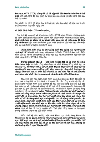 Lược sử sinh học                                                             39


Lucrece, ở TK I TCN, cũng đã có đề cập tới đấu tranh sinh tồn ở thế
giới sinh vật. Ông đã giải thích sự sinh sản của động vật chỉ bằng các quy
luật tự nhiên.

Tuy nhiên do trình độ khoa học thời cổ này còn hạn chế, số liệu còn ít nên
thường là các suy diễn ngây thơ.

4. Biến hình luận: ( Transformism).

  Sau thời kỳ trung cổ và từ nưả sau thế kỷ XVIII sự ra đời của phương pháp
so sánh trong sinh học đã hình thành nên các bộ môn hình thái học so sánh,
phôi sinh học so sánh và sự phát triển của các bộ môn này đã tích
lũy nhiều sự kiện mâu thuẫn với quan niệm sinh vật bất biến tạo điều kiện
cho sự xuất hiện tư tưởng biến hình luận.

      Biến hình luận là lý do cho rằng dưới tác dụng của ngoại cảnh
sinh vật đã biến đổi hình dạng, loài này có thể biến đổi thành loài khác. Biến
hình luận đã ra đời trong trào lưu triết học duy vật Pháp là triết học tiên tiến
nhất trong thế kỷ XVIII ở Châu Âu.

      Denis Diderot (1713 - 1784) là người đặt cơ sở triết học cho
biến hình luận ở Pháp. Ông cho rằng vật chất không đồng nhất tạo ra
khoáng vật, khoáng vật là cơ sở hình thành thực vật và thực vật là
nguồn gốc sản sinh ra động vật. Ông còn cho rằng ảnh hưởng của
ngoại cảnh đối với sự biến đổi tổ chức cơ thể sinh vật có thể lớn đến
mức làm nẩy sinh các cơ quan mới và luôn luôn biến đổi chúng.

        Khác với tiến hóa luận, biến hình luận cho rằng các biến đổi diễn ra
theo mọi hướng bất kỳ. G.L. Buffon là người đầu tiên công khai trình bày các
quan niệm về biến hình luận. Buffon đã nêu lên khả năng biến đổi của các
loài sinh vật và nguồn gốc động vật từ một số ít dạng nguyên thủy ông đã
gắn lịch sử giới sinh vật và lịch sử quả đất. Khi quả đất nguội lại trong lòng
đại dương có các phân tử sống (hữu cơ) khác với phân tử chết (vô cơ).
Phân tử sống được hình thành từ phân tử chết dưới tác dụng của
nhiệt độ và ánh sáng. Các hạt vật chất sống tác dụng với nhau tạo
nên vố số các dạng sinh vật, chúng tiếp tục tác dụng nữa tạo nên các
biến hình. Ðầu tiên xuất hiện sinh vật thủy sinh như ốc, cá về sau
xuất hiện muôn vàn sinh vật do khí hậu, thức ăn, khác nhau và sự lai
giống. Ngoại cảnh có thể biến loại này thành loại khác. Ông còn cho
rằng ngựa và lừa có chung nguồn gốc. Thời gian cũng đóng vai trò quan
trọng, là người thợ vĩ đại của thiên nhiên.

     Giữa thế kỷ thứ XVIII, một nhà khoa học Pháp ông Pierre de
Maupertuis đã có quan niệm rõ ràng về các quá trình đột biến và chọn
lọc. Một mặt các sinh vật có thể biến đổi ngẫu nhiên qua nhiều thế
hệ, mặc khác các biến đổi có lợi có thể duy trì và tích lũy, những cá
thể không thích nghi bị hủy diệt.



TheGioiEbook.com
 