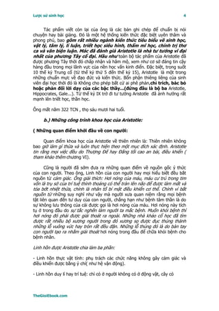 Lược sử sinh học                                                            4


     Tác phẩm viết còn lại của ông là các bản ghi chép để chuẩn bị nói
chuyện hay bài giảng. Ðó là một hệ thống kiến thức đặc biệt uyên thâm và
phong phú, bao gồm rất nhiều ngành kiến thức tiêu biểu về sinh học,
vật lý, tâm lý, lí luận, triết học siêu hình, thẩm mĩ học, chính trị thơ
ca và văn biện luận. Mác đã đánh giá Aristotle là nhà tư tưởng vĩ đại
nhất của phương Tây cổ đại. Hầu như toàn bộ tác phẩm của Aristotle đã
được phương Tây thời đó chấp nhận và hâm mộ, xem như cơ sở đáng tin cậy
hàng đầu trong mọi lãnh vực của nền học vấn kinh điển. Ðặc biệt, trong suốt
10 thế kỷ Trung cổ (từ thế kỷ thứ 5 đến thế kỷ 15), Aristotle là một trong
những chuẩn mực về đạo đức và kiến thức. Bổn phận thiêng liêng của sinh
viên đại học thời đó là Không cho phép bất cứ ai phê phán,chỉ trích, bác bỏ
hoặc phản đối lời dạy của các bậc thầy...(đứng đầu là bộ ba Aristotle,
Hippocrates, Gale...). Từ thế kỷ IX trở đi tư tưởng Aristotle đã ảnh hưởng rất
mạnh lên triết học, thần học.

Ông mất năm 322 TCN , thọ sáu mươi hai tuổi.

     b.) Những công trình khoa học của Aristotle:

( Những quan điểm khởi đầu về con người:

     Quan điểm khoa học của Aristotle về thiên nhiên là: Thiên nhiên không
bao giờ làm gì thừa và luôn thực hiện theo một mục đích xác định. Aristotle
tin rằng mọi việc đều do Thượng Ðế hay Ðấng tối cao an bài, điều khiển (
tham khảo thêm chương VI).

     Cũng là người đã sớm đưa ra những quan điểm về nguồn gốc ý thức
của con người. Theo ông, Linh hồn của con người hay mọi hiểu biết đều bắt
nguồn từ cảm giác. Ông giải thích: Hơi nóng của máu, máu cư trú trong tim
vốn là trụ sở của trí tuệ thỉnh thoảng có thể tràn lên não để được làm mất và
tỏa bớt nhiệt thừa, chính là nhân tố bí mật điều khiển cơ thể. Chính vì bắt
nguồn từ những suy nghĩ như vậy mà người xưa quan niệm rằng mọi bệnh
tật liên quan đến tư duy của con người, chẳng hạn như bệnh tâm thần là do
sự không lưu thông của cái được gọi là hơi nóng của máu. Hơi nóng này tích
tụ ở trong đầu do sự tắc nghẽn làm người ta mắc bệnh. Muốn khỏi bệnh thì
hơi nóng đó phải được giải thoát ra ngoài. Những nhà khảo cổ học đã tìm
được rất nhiều bộ xương người trong đó xương sọ được đục thủng thành
những lỗ vuông vức hay tròn rất đều đặn. Những lỗ thủng đó là do bàn tay
con người tạo ra nhằm giải thoát hơi nóng trong đầu để chữa khỏi bệnh cho
bệnh nhân.

Linh hồn được Aristotle chia làm ba phần:

- Linh hồn thực vật tính: phụ trách các chức năng không gây cảm giác và
điều khiển được bằng ý chí( như hệ vận động).

- Linh hồn duy lí hay trí tuệ: chỉ có ở người không có ở động vật, cây cỏ



TheGioiEbook.com
 