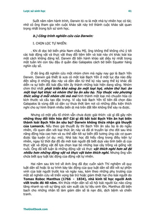 Lược sử sinh học                                                           41


       Suốt năm năm hành trình, Darwin tỏ ra là một nhà tự nhiên học có tài;
nhờ có ông tham gia nên cuộc khảo sát này trở thành cuộc khảo sát quan
trọng nhất trong lịch sử sinh học.

      b.) Công trình nghiên cứu của Darwin:

      I. CHỌN LỌC TỰ NHIÊN:

      . Khi đi dọc bờ biển phía Nam châu Mỹ, ông không thể không chú ý tới
các loài động vật và thực vật thay đổi tiệm tiến và loài này chỉ khác loài kia
một cách không đáng kể. Darwin đã tiến hành khảo sát diệu kỳ nhất trong
một tuần khi con tàu đậu ở quần đảo Galapalos cách bờ biển Equater hàng
nghìn cây số.

     Ở đó ông đã nghiên cứu một nhóm chim mà ngày nay gọi là Bạch Yến
Darwin. Darwin giả thiết là xưa có một loài Bạch Yến ở một lục địa nào đấy
đến sống ở những đảo này và dần dần từ thế kỷ này sang thế kỷ khác đã
diễn ra sự biến đổi loài đầu tiên ấy thành những loài hiện đang sống. Nhóm
chim thứ nhất phát triển khả năng ăn một loại hạt, nhóm thứ hai: ăn
một loại hạt khác và nhóm thứ ba ăn sâu bọ. Tùy thuộc vào phương
thức sống ở mỗi nhóm chi mà mà hình thành một loại mỏ chuyên hóa có
kích thước và cấu tạo đặc trưng. Vì vậy loài Bạch Yến tổ tiên đã chọn đảo
Galapalos là vùng đất có dân cư thưa thớt làm nơi có những điều kiện thích
nghi cho sự hình thành nhiều biến dị mà trên đất liền không thể xảy ra được.

     Nhưng có một yếu tố chính vẫn chưa được giải thích: cái gì đã gây nên
những thay đổi tiến hóa đó? Cái gì đã bắt loài Bạch Yến ăn hạt biến
thành loài Bạch Yến ăn sâu bọ? Darwin không thừa nhận giả thuyết
của Lamarck. Nếu theo giả thuyết ấy thì Bạch Yến ăn sâu bọ là do ngẫu
nhiên, rồi quen dần với loại thức ăn này và đã di truyền lại cho đời sau khả
năng đồng hóa cao hơn và xu thế dẫn tới sự biến đổi tương ứng các cơ quan
được tập luyện (ví dụ: mỏ). Nhà bác học đã hiểu rằng trong điều kiện tự
nhiên, ngay từ thời đại đồ đá mới loài người đã biết dựa vào tính biến dị của
thực vật và động vật để lựa chọn loại bỏ những loại cây trồng và giống vật
nuôi. Ông đã kết luận là những động vật và thực vật thích nghi hơn sẽ đẻ
nhiều hơn những động vật và thực vật kém thích nghi. Nhưng ông vẫn
chứa biết quy luật tác động của động vật tự nhiên.

      Hai năm sau khi trở về Anh ông đã đọc cuốn sách Thí nghiệm về quy
luật dân số hoặc là sự trình bày tác động của quy luật dân số đối với sự phồn
vinh của loài người trước kia và ngày nay, kèm theo những phụ trương của
một số nghiên cứu về triển vọng bài trừ hoặc giảm thiệt hại cho loài người do
Tomax Roboc Manthus (1766 - 1834), nhà kinh tế học người Anh
viết trước đó 40 năm. Khi thừa nhận dân số xã hội loài người lúc nào cũng
tăng nhanh so với sự tăng sức sản xuất các tư liệu sinh tồn, Manthus đã biện
bạch cho những nhân tố làm giảm dân số là nạn đói, dịch bệnh và chiến
tranh.



TheGioiEbook.com
 