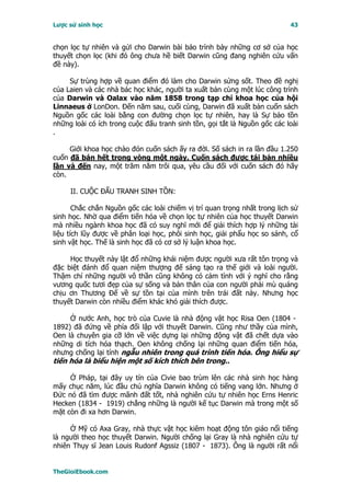 Lược sử sinh học                                                           43


chọn lọc tự nhiên và gửi cho Darwin bài báo trình bày những cơ sở của học
thuyết chọn lọc (khi đó ông chưa hề biết Darwin cũng đang nghiên cứu vấn
đề này).

     Sự trùng hợp về quan điểm đó làm cho Darwin sửng sốt. Theo đề nghị
của Laien và các nhà bác học khác, người ta xuất bản cùng một lúc công trình
của Darwin và Oalax vào năm 1858 trong tạp chí khoa học của hội
Linnaeus ở LonDon. Ðến năm sau, cuối cùng, Darwin đã xuất bản cuốn sách
Nguồn gốc các loài bằng con đường chọn lọc tự nhiên, hay là Sự bảo tồn
những loài có ích trong cuộc đấu tranh sinh tồn, gọi tắt là Nguồn gốc các loài
.

     Giới khoa học chào đón cuốn sách ấy ra đời. Số sách in ra lần đầu 1.250
cuốn đã bán hết trong vòng một ngày. Cuốn sách được tái bản nhiều
lần và đến nay, một trăm năm trôi qua, yêu cầu đối với cuốn sách đó hãy
còn.

     II. CUỘC ÐẤU TRANH SINH TỒN:

       Chắc chắn Nguồn gốc các loài chiếm vị trí quan trọng nhất trong lịch sử
sinh học. Nhờ qua điểm tiến hóa về chọn lọc tự nhiên của học thuyết Darwin
mà nhiều ngành khoa học đã có suy nghĩ mới để giải thích hợp lý những tài
liệu tích lũy được về phân loại học, phôi sinh học, giải phẩu học so sánh, cổ
sinh vật học. Thế là sinh học đã có cơ sở lý luận khoa học.

     Học thuyết này lật đổ những khái niệm được người xưa rất tôn trọng và
đặc biệt đánh đổ quan niệm thượng đế sáng tạo ra thế giới và loài người.
Thậm chí những người vô thần cũng không có cảm tình với ý nghĩ cho rằng
vương quốc tươi đẹp của sự sống và bản thân của con người phải mù quáng
chịu ơn Thương Ðế về sự tồn tại của mình trên trái đất này. Nhưng học
thuyết Darwin còn nhiều điểm khác khó giải thích được.

     Ở nước Anh, học trò của Cuvie là nhà động vật học Risa Oen (1804 -
1892) đã đứng về phía đối lập với thuyết Darwin. Cũng như thầy của mình,
Oen là chuyên gia cỡ lớn về việc dựng lại những động vật đã chết dựa vào
những di tích hóa thạch. Oen không chống lại những quan điểm tiến hóa,
nhưng chống lại tính ngẫu nhiên trong quá trình tiến hóa. Ông hiểu sự
tiến hóa là biểu hiện một số kích thích bên trong..

     Ở Pháp, tại đây uy tín của Civie bao trùm lên các nhà sinh học hàng
mấy chục năm, lúc đầu chủ nghĩa Darwin không có tiếng vang lớn. Nhưng ở
Ðức nó đã tìm được mãnh đất tốt, nhà nghiên cứu tự nhiên học Erns Henric
Hecken (1834 - 1919) chẳng những là người kế tục Darwin mà trong một số
mặt còn đi xa hơn Darwin.

     Ở Mỹ có Axa Gray, nhà thực vật học kiêm hoạt động tôn giáo nổi tiếng
là người theo học thuyết Darwin. Người chống lại Gray là nhà nghiên cứu tự
nhiên Thụy sĩ Jean Louis Rudonf Agssiz (1807 - 1873). Ông là người rất nổi


TheGioiEbook.com
 