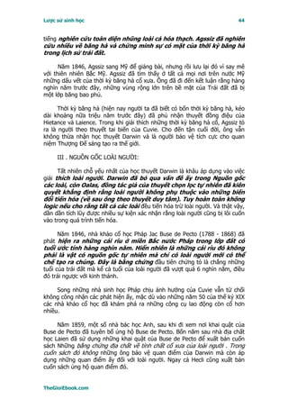 Lược sử sinh học                                                          44


tiếng nghiên cứu toàn diện nhũng loài cá hóa thạch. Agssiz đã nghiên
cứu nhiều về băng hà và chứng minh sự có mặt của thời kỳ băng hà
trong lịch sử trái đất.

      Năm 1846, Agssiz sang Mỹ để giảng bài, nhưng rồi lưu lại đó vì say mê
với thiên nhiên Bắc Mỹ. Agssiz đã tìm thấy ở tất cả mọi nơi trên nước Mỹ
những dấu vết của thời kỳ băng hà cổ xưa. Ông đã đi đến kết luận rằng hàng
nghìn năm trước đây, những vùng rộng lớn trên bề mặt của Trái đất đã bị
một lớp băng bao phủ.

      Thời kỳ băng hà (hiện nay người ta đã biết có bốn thời kỳ băng hà, kéo
dài khoảng nữa triệu năm trước đây) đã phủ nhận thuyết đồng điệu của
Hietance và Laience. Trong khi giải thích những thời kỳ băng hà cổ, Agssiz tỏ
ra là người theo thuyết tai biến của Cuvie. Cho đến tận cuối đời, ông vẫn
không thừa nhận học thuyết Darwin và là người bảo vệ tích cực cho quan
niệm Thượng Ðế sáng tạo ra thế giới.

     III . NGUỒN GỐC LOÀI NGƯỜI:

      Tất nhiên chỗ yếu nhất của học thuyết Darwin là khâu áp dụng vào việc
giải thích loài người. Darwin đã bỏ qua vấn đề ấy trong Nguồn gốc
các loài, còn Oalas, đồng tác giả của thuyết chọn lọc tự nhiên đã kiên
quyết khẳng định rằng loài người không phụ thuộc vào những biến
đổi tiến hóa (về sau ông theo thuyết duy tâm). Tuy hoàn toàn không
logic nếu cho rằng tất cả các loài đều tiến hóa trừ loài người. Và thật vậy,
dần dần tích lũy được nhiều sự kiện xác nhận rằng loài người cũng bị lôi cuốn
vào trong quá trình tiến hóa.

     Năm 1846, nhà khảo cổ học Pháp Jac Buse de Pecto (1788 - 1868) đã
phát hiện ra những cái rìu ở miền Bắc nước Pháp trong lớp đất có
tuổi ước tính hàng nghìn năm. Hiển nhiên là những cái rìu đó không
phải là vật có nguồn gốc tự nhiên mà chỉ có loài người mới có thể
chế tạo ra chúng. Ðây là bằng chứng đầu tiên chứng tỏ là chẳng những
tuổi của trái đất mà kể cả tuổi của loài người đã vượt quá 6 nghìn năm, điều
đó trái ngược với kinh thánh.

     Song những nhà sinh học Pháp chịu ảnh hưởng của Cuvie vẫn từ chối
không công nhận các phát hiện ấy, mặc dù vào những năm 50 của thế kỷ XIX
các nhà khảo cổ học đã khám phá ra những công cụ lao động còn cổ hơn
nhiều.

     Năm 1859, một số nhà bác học Anh, sau khi đi xem nơi khai quật của
Buse de Pecto đã tuyên bố ủng hộ Buse de Pecto. Bốn năm sau nhà địa chất
học Laien đã sử dụng những khai quật của Buse de Pecto để xuất bản cuốn
sách Những bằng chứng địa chất về tính chất cổ xưa của loài người . Trong
cuốn sách đó không những ông bảo vệ quan điểm của Darwin mà còn áp
dụng những quan điểm ấy đối với loài người. Ngay cả Hecli cũng xuất bản
cuốn sách ủng hộ quan điểm đó.


TheGioiEbook.com
 