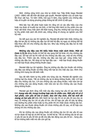 Lược sử sinh học                                                            48


      Nhờ những công trình của nhà tự nhiên học Tiệp Khắc Gego Mendel
(1822 -1884) vấn đề trên đã được giải quyết. Mendel nghiên cứu cả toán học
lẫn thực vật học. Từ năm 1856, trải qua 9 năm, ông nghiên cứu những dấu
hiệu di truyền và dùng phương pháp thống kê để chỉnh lý kết quả.

     Nhà bác học đã phải hoàn toàn tin rằng chỉ có các dấu hiệu của cha
hoặc mẹ được di truyền lại mà thôi, vì thế ông tiến hành tự thụ phấn cho các
thực vật khác nhau một cách rất thận trọng, ông thu những hạt của từng cây
tự thụ phấn một cách rất chính xác, trồng riêng rẽ chúng và nghiên cứu thế
hệ mới.

      Do kết quả của các thí nghiệm ấy, Mendel đã phát hiện thấy những cây
đậu Hà lan lấy từ những cây đậu lùn thì thế hệ đầu và ngay cả những thế hệ
tiếp theo vẫn chỉ cho những cây đậu lùn. Như vậy những cây đậu lùn là một
dòng thuần.

     Những cây đậu cao thì biểu hiện theo một cách khác. Một số
(hơn 1/3) là dòng thuần từ thế hệ này sang thế hệ khác chỉ cho những cây
đậu cao. Số hạt còn lại thì một số cho những cây đậu cao, một số cho những
cây đậu lùn. Thêm vào đó, những cây đậu cao bao giờ cũng nhiều hơn
những cây đậu lùn. Rõ ràng có hai loại đậu cao - một loại thuộc dòng thuần
và một loại thuộc dòng không thuần (tạp).

     Mendel tiếp tục thí nghiệm. Ông lai những cây đậu lùn thuần với những
cây đậu cao dòng thuần và thấy rằng mỗi hạt lai cho một cây cao. Hình như
những tính trạng lùn đã biến mất.

     Sau đó tiến hành tự thụ phấn cho từng cây lai, Mendel đã nghiên cứu
những hạt thu được. Tất cả những cây lai là dòng không thuần. Gần 1/4 hạt
đậu cho những cây lùn, 1/4 cho những cây cao dòng thuần; một nữa còn lại
cho những cây cao dòng thuần; một nữa còn lại cho những cây cao thuộc
dòng không thuần .

     Mendel giả định rằng mỗi một cây đậu mang hai yếu tố xác định một
tính trạng nào đó, trong trường hợp này là chiều cao. Một yếu tố có ở
hạt phấn, còn yếu tố kia ở noãn. Sau khi thụ tinh, thế hệ mới đã
mang cả hai yếu tố (nếu tiến hành lai hai cây thì có cả yếu tố của cha và
mẹ). Ở những cây lùn chỉ có yếu tố lùn. Khi tổ hợp các yếu tố này lại bằng
con đường thụ phấn chéo hoặc tự thụ phấn thì chỉ nhận được những cây lùn.
Những cây cao thuộc dòng thuần chỉ chứa những yếu tố cao, và tổ hợp của
chúng chỉ cho những cây cao.

      Khi lai những cây cao dòng thuần với những cây lùn thì các yếu tô cao
và lùn được tổ hợp lại và thế hệ sau là thế hệ lai. Tất cả những cây lai sẽ cao
vì yếu tố cao là yếu tố trội và đã che dấu tác động của yếu tố lùn . Song yếu
tố lùn không biến mất mà vẫn còn giữ lại.




TheGioiEbook.com
 