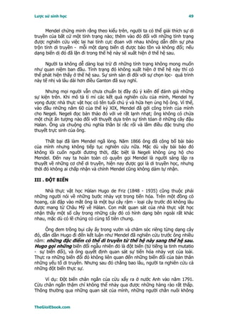 Lược sử sinh học                                                           49


      Mendel chứng minh rằng theo kiểu trên, người ta có thể giải thích sự di
truyền của bất cứ một tính trạng nào; thêm vào đó đối với những tính trạng
được nghiên cứu việc lai hai tính cực đoan với nhau không dẫn đến sự pha
trộn tính di truyền - mỗi một dạng biến dị được bảo tồn và không đổi; nếu
dạng biến dị đó đã lặn đi trong thế hệ này sẽ xuất hiện ở thế hệ sau.

     Người ta không dễ dàng loại trừ đi những tính trạng không mong muốn
như quan niệm ban đầu. Tính trạng đó không xuất hiện ở thế hệ này thì có
thể phát hiện thấy ở thế hệ sau. Sự sinh sản đi đôi với sự chọn lọc- quá trình
này tế nhị và lâu dài hơn điều Ganton đã suy nghĩ.

     Nhưng mọi người vẫn chưa chuẩn bị đầy đủ ý kiến để đánh giá những
sự kiện trên. Khi mô tả tỉ mỉ các kết quả nghiên cứu của mình, Mendel hy
vọng được nhà thực vật học có tên tuổi chú ý và hứa hẹn ủng hộ ông. Vì thế,
vào đầu những năm 60 của thế kỷ XIX, Mendel đã gởi công trình của mình
cho Negeli. Negeli đọc bản thảo đó với vẻ rất lạnh nhạt; ông không có chứa
một chút ấn tượng nào đối với thuyết dựa trên sự tính tóan ở những cây đậu
Halan. Ông ưa chuộng chủ nghĩa thần bí rắc rối và lắm điều đặc trưng cho
thuyết trực sinh của ông.

      Thất bại đã làm Mendel ngã lòng. Năm 1866 ông đã công bố bài báo
của mình nhưng không tiếp tục nghiên cứu nữa. Mặc dù vậy bài báo đó
không lôi cuốn người đương thời, đặc biệt là Negeli không ủng hộ cho
Mendel. Ðến nay ta hoàn toàn có quyền gọi Mendel là người sáng lập ra
thuyết về những cơ chế di truyền, hiện nay được gọi là di truyền học, nhưng
thời đó không ai chấp nhận và chính Mendel cũng không dám tự nhận.

III . ÐỘT BIẾN

     Nhà thực vật học Hàlan Hugo de Friz (1848 - 1935) cũng thuộc phái
những người nói về những bước nhảy vọt trong tiến hóa. Trên một đồng cỏ
hoang, cái đập vào mắt ông là một bụi cây rậm - loại cây trước đó không lâu
được mang từ Châu Mỹ về Hàlan. Con mắt quan sát của nhà thực vật học
nhận thấy một số cây trong những cây đó có hình dạng bên ngoài rất khác
nhau, mặc dù có lẽ chúng có cùng tổ tiên chung.

     Ông đem trồng bụi cây ấy trong vườn và chăm sóc riêng từng dạng cây
đó, dần dần Hugo đi đến kết luận như Mendel đã nghiên cứu trước ông nhiều
năm: những đặc điểm có thể di truyền từ thế hệ này sang thế hệ sau.
Hugo gọi những biến đổi ngẫu nhiên đó là đột biến (từ tiếng la tinh mutatio
- sự biến đổi), và ông quyết định quan sát sự tiến hóa nhảy vọt của loài.
Thực ra những biến đổi đó không liên quan đến những biến đổi của bản thân
những yếu tố di truyền. Nhưng sau đó chẳng bao lâu, người ta nghiên cứu cả
những đột biến thực sự.

     Ví dụ: Ðột biến chân ngắn của cừu xẩy ra ở nước Anh vào năm 1791.
Cừu chân ngắn thậm chí không thể nhảy qua được những hàng rào rất thấp.
Thông thường qua những quan sát của mình, những người chăn nuôi không


TheGioiEbook.com
 