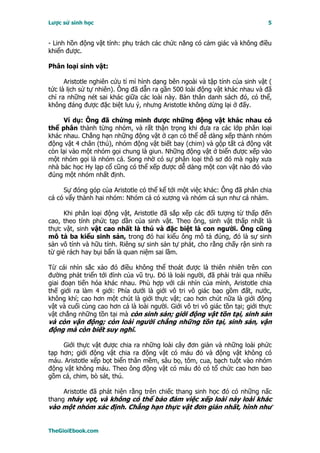 Lược sử sinh học                                                               5


- Linh hồn động vật tính: phụ trách các chức năng có cảm giác và không điều
khiển được.

Phân loại sinh vật:

      Aristotle nghiên cứu tỉ mỉ hình dạng bên ngoài và tập tính của sinh vật (
tức là lịch sử tự nhiên). Ông đã dẫn ra gần 500 loài động vật khác nhau và đã
chỉ ra những nét sai khác giữa các loài này. Bản thân danh sách đó, có thể,
không đáng được đặc biệt lưu ý, nhưng Aristotle không dừng lại ở đấy.

     Ví dụ: Ông đã chứng minh được những động vật khác nhau có
thể phân thành từng nhóm, và rất thận trọng khi đưa ra các lớp phân loại
khác nhau. Chẳng hạn những động vật ở cạn có thể dễ dàng xếp thành nhóm
động vật 4 chân (thú), nhóm động vật biết bay (chim) và gộp tất cả động vật
còn lại vào một nhóm gọi chung là giun. Những động vật ở biển được xếp vào
một nhóm gọi là nhóm cá. Song nhờ có sự phân loại thô sơ đó mà ngày xưa
nhà bác học Hy lạp cổ cũng có thể xếp được dễ dàng một con vật nào đó vào
đúng một nhóm nhất định.

     Sự đóng góp của Aristotle có thể kể tới một việc khác: Ông đã phân chia
cá có vẩy thành hai nhóm: Nhóm cá có xương và nhóm cá sụn như cá nhám.

      Khi phân loại động vật, Aristotle đã sắp xếp các đối tượng từ thấp đến
cao, theo tính phức tạp dần của sinh vật. Theo ông, sinh vật thấp nhất là
thực vật, sinh vật cao nhất là thú và đặc biệt là con người. Ông cũng
mô tả ba kiểu sinh sản, trong đó hai kiểu ông mô tả đúng, đó là sự sinh
sản vô tính và hữu tính. Riêng sự sinh sản tự phát, cho rằng chấy rận sinh ra
từ giẻ rách hay bụi bẩn là quan niệm sai lầm.

Từ cái nhìn sắc xảo đó điều không thể thoát được là thiên nhiên trên con
đường phát triển tới đỉnh của vũ trụ. Ðó là loài người, đã phải trải qua nhiều
giai đoạn tiến hóa khác nhau. Phù hợp với cái nhìn của mình, Aristotle chia
thế giới ra làm 4 giới: Phía dưới là giới vô tri vô giác bao gồm đất, nước,
không khí; cao hơn một chút là giới thực vật; cao hơn chút nữa là giới động
vật và cuối cùng cao hơn cả là loài người. Giới vô tri vô giác tồn tại; giới thực
vật chẳng những tồn tại mà còn sinh sản; giới động vật tồn tại, sinh sản
và còn vận động; còn loài người chẳng những tồn tại, sinh sản, vận
động mà còn biết suy nghĩ.

     Giới thực vật được chia ra những loài cây đơn giản và những loài phức
tạp hơn; giới động vật chia ra động vật có máu đỏ và động vật không có
máu. Aristotle xếp bọt biển thân mềm, sâu bọ, tôm, cua, bạch tuột vào nhóm
động vật không máu. Theo ông động vật có máu đỏ có tổ chức cao hơn bao
gồm cá, chim, bò sát, thú.

     Aristotle đã phát hiện rằng trên chiếc thang sinh học đó có những nấc
thang nhảy vọt, và không có thể bảo đảm việc xếp loài này loài khác
vào một nhóm xác định. Chẳng hạn thực vật đơn giản nhất, hình như


TheGioiEbook.com
 