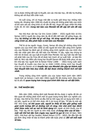 Lược sử sinh học                                                           50


rút ra được những kết luận lý thuyết; còn các nhà bác học, rất tiếc họ thường
không sát với thực tiễn chăn nuôi.

     Và cuối cùng, chỉ có Hugo mới đặt ra trước giới khoa học những hiện
tượng đó. Khoảng năm 1900 khi chuẩn bị công bố những phát hiện của mình
và khi xem xét các công trình cũ về vấn đề này, Hugo rất ngạc nhiên khi thấy
trước đó 30 năm trong bài báo của Mendel đã đề cập tới vấn đề này
rồi.

     Hai nhà thực vật học Car Eric Coren (1864 - 1933) người Ðức và Eric
Semac (1871) người Aïo cũng năm ấy đã đi đến kết luận rất giống Hugo, dù
rằng họ không có liên hệ gì với ông. Và từng người khi xem lại các
công trình cũ, đều phát hiện ra bài báo của Mendel.

     Thế là cả ba người: Hugo, Coren, Semac đã công bố những công trình
nghiên cứu của mình năm 1900 và mỗi người khi trích dẫn công trình nghiên
cứu của Mendel họ đánh giá về những công trình nghiên cứu của mình như
việc xác nhận giản đơn các kết luận của Mendel. Vì vậy, ngày nay chúng ta
mới nói về được các quy luật di truyền theo Mendel. Các quy luật này kết hợp
với phát hiện của De Frizo đã vẽ được bức tranh về sự xuất hiện và bảo tồn
biến dị. Như vậy điểm yếu trong học thuyết Darwin đã được khắc phục và sau
khi nhà bác học người Anh là Ronan Fisher (1890 - 1962) trong cuốn sách
học thuyết di truyền của chọn lọc tự nhiên (1930) chứng minh học thuyết
chọn lọc của Darwin và di truyền học của Mendel cần gộp lại thành một
học thuyết tiến hóa duy nhất, đã đạt được những thành tích nổi bật
nhất.

      Trong những công trình nghiên cứu của Julian Hecli (sinh năm 1887)
người Anh và Simson ( sinh năm 1902) người Mỹ đã chứng minh rằng chọn
lọc là yếu tố quan trọng hơn trong quá trình tiến hóa so với đột biến.


IV . THỂ NHIỄM SẮC


      Ðến năm 1900, những định luật Mendel đã thu được ý nghĩa rất lớn có
liên quan tới những phát minh mới và quan trọng trong lãnh vực nghiên cứu
tế bào. Vào thế kỷ thứ XVIII và đầu thế kỷ XIX ngay khi sử dụng kính hiển vi
cải tiến, người ta có thể nhìn được rất ít cái trong tế bào. Tế bào là một vật
thể khá trong và khi quan sát, người ta thấy tế bào gần giống một
giọt nước tương đối có đường nét rõ ràng. Các nhà sinh học đành
phải thỏa mãn với sự mô tả hình dạng bên ngoài và kích thước của tế
bào. Thật vậy đôi khi người ta nhìn thấy được ở trung tâm của tế bào -
một vật thể hơi đặc hơn (ngày nay người ta gọi là nhân tế bào). Năm
1831, nhà thực vật học Scotlen, Robert Brown (1773 - 1852), lần đầu tiên đã
giả định rằng nhân tế bào là thành phần bắt buộc phải có đối với mỗi một
tế bào.



TheGioiEbook.com
 