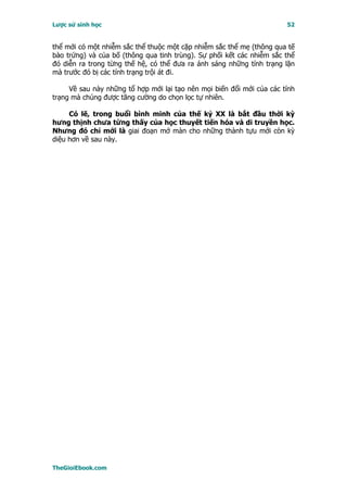 Lược sử sinh học                                                       52


thể mới có một nhiễm sắc thể thuộc một cặp nhiễm sắc thể mẹ (thông qua tế
bào trứng) và của bố (thông qua tinh trùng). Sự phối kết các nhiễm sắc thể
đó diễn ra trong từng thế hệ, có thể đưa ra ánh sáng những tính trạng lặn
mà trước đó bị các tính trạng trội át đi.

     Về sau này những tổ hợp mới lại tạo nên mọi biến đổi mới của các tính
trạng mà chúng được tăng cường do chọn lọc tự nhiên.

     Có lẽ, trong buổi bình minh của thế kỷ XX là bắt đầu thời kỳ
hưng thịnh chưa từng thấy của học thuyết tiến hóa và di truyền học.
Nhưng đó chỉ mới là giai đoạn mở màn cho những thành tựu mới còn kỳ
diệu hơn về sau này.




TheGioiEbook.com
 