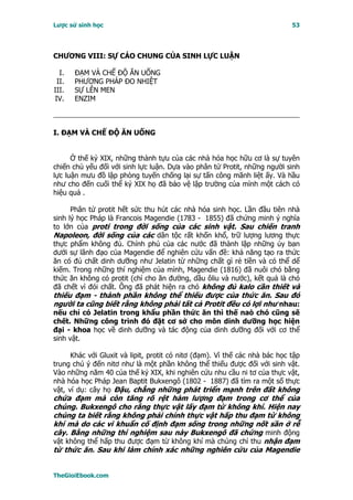 Lược sử sinh học                                                             53




CHƯƠNG VIII: SỰ CÁO CHUNG CỦA SINH LỰC LUẬN

  I.   ĐẠM VÀ CHẾ ĐỘ ĂN UỐNG
 II.   PHƯƠNG PHÁP ĐO NHIỆT
III.   SỰ LÊN MEN
IV.    ENZIM



I. ÐẠM VÀ CHẾ ÐỘ ĂN UỐNG


      Ở thế kỷ XIX, những thành tựu của các nhà hóa học hữu cơ là sự tuyên
chiến chủ yếu đối với sinh lực luận. Dựa vào phân tử Protit, những người sinh
lực luận mưu đồ lập phòng tuyến chống lại sự tấn công mãnh liệt ấy. Và hầu
như cho đến cuối thể kỷ XIX họ đã bảo vệ lập trường của mình một cách có
hiệu quả .

      Phân tử protit hết sức thu hút các nhà hóa sinh học. Lần đầu tiên nhà
sinh lý học Pháp là Francois Magendie (1783 - 1855) đã chứng minh ý nghĩa
to lớn của proti trong đời sống của các sinh vật. Sau chiến tranh
Napoleon, đời sống của các dân tộc rất khốn khổ, trữ lượng lương thực
thực phẩm không đủ. Chính phủ của các nước đã thành lập những ủy ban
dưới sự lãnh đạo của Magendie để nghiên cứu vấn đề: khả năng tạo ra thức
ăn có đủ chất dinh dưỡng như Jelatin từ những chất gì rẻ tiền và có thể dể
kiếm. Trong những thí nghiệm của mình, Magendie (1816) đã nuôi chó bằng
thức ăn không có protit (chỉ cho ăn đường, dầu ôliu và nước), kết quả là chó
đã chết vì đói chất. Ông đã phát hiện ra chó không đủ kalo cần thiết và
thiếu đạm - thành phần không thể thiếu được của thức ăn. Sau đó
người ta cũng biết rằng không phải tất cả Protit đều có lợi như nhau:
nếu chỉ có Jelatin trong khẩu phần thức ăn thì thế naò chó cũng sẽ
chết. Những công trình đó đặt cơ sở cho môn dinh dưỡng học hiện
đại - khoa học về dinh dưỡng và tác động của dinh dưỡng đối với cơ thể
sinh vật.

      Khác với Gluxit và lipit, protit có nitơ (đạm). Vì thế các nhà bác học tập
trung chú ý đến nitơ như là một phần không thể thiếu được đối với sinh vật.
Vào những năm 40 của thế kỷ XIX, khi nghiên cứu nhu cầu ni tơ của thực vật,
nhà hóa học Pháp Jean Baptit Bukxengô (1802 - 1887) đã tìm ra một số thực
vật, ví dụ: cây họ Ðậu, chẳng những phát triển mạnh trên đất không
chứa đạm mà còn tăng rõ rệt hàm lượng đạm trong cơ thể của
chúng. Bukxengô cho rằng thực vật lấy đạm từ không khí. Hiện nay
chúng ta biết rằng không phải chính thực vật hấp thu đạm từ không
khí mà do các vi khuẩn cố định đạm sống trong những nốt sần ở rễ
cây. Bằng những thí nghiệm sau này Bukxengô đã chứng minh động
vật không thể hấp thu được đạm từ không khí mà chúng chỉ thu nhận đạm
từ thức ăn. Sau khi làm chính xác những nghiên cứu của Magendie


TheGioiEbook.com
 