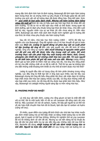 Lược sử sinh học                                                            54


mang đặc tính định tính hơn là định lượng, Bukxengô đã tính toán hàm lượng
đạm trong thức ăn và chứng minh sự phụ thuộc tỉ lệ thuận giữa tốc độ sinh
trưởng của sinh vật với số lượng đạm đã được đồng hóa. Ông kết luận: thức
ăn quý nhất là loại giàu đạm nhất. Nhưng với hàm lượng đạm bằng
nhau thì một số thức ăn này có hiệu quả cao hơn loại thức ăn khác đối với
sinh trưởng. Từ đó ta rút ra kết luận duy nhất có thể được: trong quan hệ
dinh dưỡng, giá trị đạm phụ thuộc từng loại thức ăn khác nhau. Cho đến cuối
thế kỷ này, nguyên nhân của sự sai khác đó vẫn chưa sáng tỏ. Ðến năm
1844, Bukxengô xác định một cách đơn thuần kinh nghiệm giá trị tương đối
của thức ăn khác nhau phụ thuộc vào hàm lượng Protit.

     Sau đó 10 năm, nhà bác học Ðức Liebig (1803 - 1873) đã tiếp tục
nghiên cứu của Bukxengô. Ông đã nghiên cứu tỉ mỉ học thuyết về giá trị toàn
diện của thức ăn. Liebig là người đứng về phía duy vật và xuất phát
từ lập trường đó ông đi đến việc giải quyết các vấn đề kinh tế nông
nghiệp. Ông cho rằng sự nghèo dần muối khoáng là nguyên nhân giảm
sút độ phì của đất đã được tiêu thụ trong một số năm. Ðể sinh
trưởng thực vật cần phải hấp thụ một lượng nhỏ Natri, Kali, Canxi,
phospho cần thiết lấy từ những chất hòa tan của đất. Từ xưa người
ta đã biết bón phân để giữ độ màu mỡ của đất. Nhưng Liebig không
đánh giá sự bón phân là thêm một lực sống nào đó, mà ông cho rằng phân
chỉ bù cho đất những chất vô cơ đã bị mất đi. Thế thì tại sao lại không bón
cho đất những chất khoáng tinh khiết và như thế sẽ tránh được mùi hôi thối?

     Liebig là người đầu tiên sử dụng rộng rãi bón phân khoáng trong nông
nghiệp. Lúc đầu ông bị thất bại bởi vì ông dựa quá nhiều vào tài liệu của
Bukxengô nhưng khi ông đã hiểu rằng phần lớn thực vật nhận đạm từ những
hợp chất chứa nitơ hòa tan (dạng nitrat) của đất, và ông đưa những chất đó
vào hợp chất của mình, lúc đó ông đã thu được loại phân bón hữu hiệu. Như
vậy, Bukxengô và Liebiglà những người sáng lập ra môn nông hóa học.


II. PHƯƠNG PHÁP ÐO NHIỆT


     Là nhà duy vật kiên định, Liebig cho rằng gluxit và lipit là chất đốt đối
với cơ thể. Ðó là một bước tiến rõ rệt so với Lavoisier đã sống cách đó nửa
thế kỷ. Nếu Lavoisier chỉ nói về carbon, hydro, thì bây giờ người ta có thể nói
về các hợp chất chuyên hóa hơn đó là Gluxit, lipit cấu tạo từ carbon và hydro
(cộng với oxy).

      Dĩ nhiên, quan điểm của Liebig đã kích thích các nhà bàc học khác muốn
xác định nhiệt lượng mà cơ thể tiếp nhận có bằng nhiệt lượng tỏa ra khi đốt
gluxit, lipit ở ngoài cơ thể hay không. Những thí nghiệm thô sơ của Lavoisier
đã trả lời khẳng định về vấn đề đó. Nhưng sự cải tiến đáng kể kỹ thuật đo
đạc đã đòi hỏi phải kiểm tra lại các dẫn liệu.vào những năm 60 của thế kỷ
XIX, Becterlle đã dùng nhiệt lượng kế để xác định nhiệt lượng tỏa ra
khi đốt. Người ta trộn lẫn chất đốt với oxy trong một cái buồng kín và


TheGioiEbook.com
 