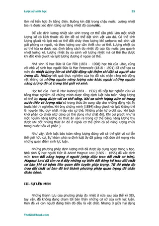 Lược sử sinh học                                                           55


làm nổ hổn hợp ấy bằng điện. Buồng kín đặt trong chậu nước. Lượng nhiệt
tỏa ra được xác định bằng sự tăng nhiệt độ củanước.

      Ðể xác định lượng nhiệt sản sinh trong cơ thể cần phải làm một nhiệt
lượng kế có kích thước đủ lớn đề có thể đặt sinh vật vào đó. Có thể tính
lượng gluxit và lipit mà cơ thể đốt cháy theo lượng khí carbonic mà sinh vật
giải phóng ra ngoài, và theo lượng oxy cần thiết cho cơ thể. Lượng nhiệt do
cơ thể tỏa ra được xác định bằng cách đo nhiệt độ của lớp nước bao quanh
nhiệt lượng kế. Lượng nhiệt ấy so sánh với lượng nhiệt mà cơ thể thu được
khi đốt khối gluxit và lipit tương đương ở ngoài cơ thể.

     Nhà sinh lý học Ðức là Car Fôit (1831 - 1908) học trò của Libic, cùng
với nhà vệ sinh học người Ðức là Mar Petencofe (1818 - 1901) đã chế tạo ra
máy đo nhiệt lượng lớn có thể đặt động vật thậm chí đặt cả người vào
trong đó. Những kết quả thực nghiệm của họ đã xác nhận rằng mô động
vật không có những nguồn năng lượng nào khác ngoài những nguồn
năng lượng đã có trong thế giới vô sinh.

     Học trò của Foit là Mar Rubne(1854 - 1932) đã tiếp tục nghiên cứu và
bằng thực nghiệm đã chứng minh được rằng định luật bảo toàn năng lượng
có thể áp dụng được với cơ thể sống. Khi so sánh lượng nitơ có trong
nước tiểu và lượng nitơ có trong thức ăn cung cấp cho những động vật ấy
trước khi thí nghiệm, khi ông chứng minh (1884) rằng gluxit và lipit không thể
là nguyên liệu duy nhất nhập vào cơ thể. Những phân tử protit sau khi tách
khỏi phần có chứa nitơ cũng có thể dùng như chất đốt. Khi coi protit như là
một nguồn năng lượng do thức ăn sản ra trong cơ thể bằng năng lượng thu
được khi đốt những thức ăn đó ở ngoài cơ thể (tính cả số năng lượng chứa
trong nước tiểu và phân ).

     Như vậy, định luật bảo toàn năng lượng đúng với cả thế giới vô cơ lẫn
thế giới hữu cơ. Sự khám phá ra định luật ấy đã giáng một đòn chí mạng vào
những quan điểm sinh lực luận.

     Những phương pháp định lượng mới đã được áp dụng ngay trong y học.
Nhà sinh lý học người Ðức là Adonf Magnut Levi (1865 - 1855) đã xác định
mức trao đổi năng lượng ở người (nhịp điệu trao đổi chất cơ bản).
Magnut Levi đã tìm ra ở đây những sự biến đổi đáng kể trao đổi chất
cơ bản khi có bệnh liên quan đến tuyến giáp trạng. Từ đó phép đo
trao đổi chất cơ bản đã trở thành phương pháp quan trọng để chẩn
đoán bệnh.


III. SỰ LÊN MEN


     Những thành tựu của phương pháp đo nhiệt ở nửa sau của thế kỷ XIX,
tuy vậy, đã không đụng chạm tới bản thân những cơ sở của sinh lực luận.
Hòn đá và con người đứng trên đó đều là vật chất. Nhưng ở giữa hai dạng


TheGioiEbook.com
 