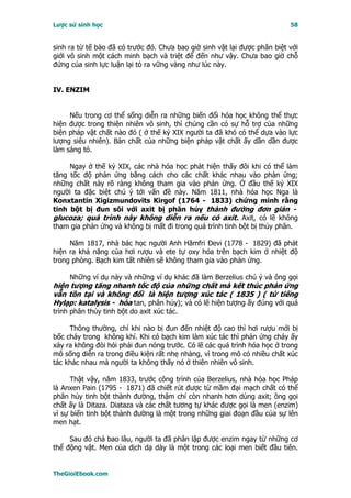 Lược sử sinh học                                                           58


sinh ra từ tế bào đã có trước đó. Chưa bao giờ sinh vật lại được phân biệt với
giới vô sinh một cách minh bạch và triệt để đến như vậy. Chưa bao giờ chỗ
đứng của sinh lực luận lại tỏ ra vững vàng như lúc này.


IV. ENZIM


     Nếu trong cơ thể sống diễn ra những biến đổi hóa học không thể thực
hiện được trong thiên nhiên vô sinh, thì chúng cần có sự hỗ trợ của những
biện pháp vật chất nào đó ( ở thế kỷ XIX người ta đã khó có thể dựa vào lực
lượng siêu nhiên). Bản chất của những biện pháp vật chất ấy dần dần được
làm sáng tỏ.

     Ngay ở thế kỷ XIX, các nhà hóa học phát hiện thấy đôi khi có thể làm
tăng tốc độ phản ứng bằng cách cho các chất khác nhau vào phản ứng;
những chất này rõ ràng không tham gia vào phản ứng. Ở đầu thế kỷ XIX
người ta đặc biệt chú ý tới vấn đề này. Năm 1811, nhà hóa học Nga là
Konxtantin Xigizmundovits Kirgof (1764 - 1833) chứng minh rằng
tinh bột bị đun sôi với axit bị phân hủy thành đường đơn giản -
glucoza; quá trình này không diễn ra nếu có axit. Axit, có lẽ không
tham gia phản ứng và không bị mất đi trong quá trình tinh bột bị thủy phân.

     Năm 1817, nhà bác học người Anh Hămfri Ðevi (1778 - 1829) đã phát
hiện ra khả năng của hơi rượu và ete tự oxy hóa trên bạch kim ở nhiệt độ
trong phòng. Bạch kim tất nhiên sẽ không tham gia vào phản ứng.

     Những ví dụ này và những ví dụ khác đã làm Berzelius chú ý và ông gọi
hiện tượng tăng nhanh tốc độ của những chất mà kết thúc phản ứng
vẫn tồn tại và không đổi là hiện tượng xúc tác ( 1835 ) ( từ tiếng
Hylạp: katalysis - hòa tan, phân hủy); và có lẽ hiện tượng ấy đúng với quá
trình phân thủy tinh bột do axit xúc tác.

     Thông thường, chỉ khi nào bị đun đến nhiệt độ cao thì hơi rượu mới bị
bốc cháy trong không khí. Khi có bạch kim làm xúc tác thì phản ứng cháy ấy
xảy ra không đòi hỏi phải đun nóng trước. Có lẽ các quá trình hóa học ở trong
mô sống diễn ra trong điều kiện rất nhẹ nhàng, vì trong mô có nhiều chất xúc
tác khác nhau mà người ta không thấy nó ở thiên nhiên vô sinh.

      Thật vậy, năm 1833, trước công trình của Berzelius, nhà hóa học Pháp
là Anxen Pain (1795 - 1871) đã chiết rút được từ mầm đại mạch chất có thể
phân hủy tinh bột thành đường, thậm chí còn nhanh hơn dùng axit; ông gọi
chất ấy là Ditaza. Diataza và các chất tương tự khác được gọi là men (enzim)
vì sự biến tinh bột thành đường là một trong những giai đoạn đầu của sự lên
men hạt.

     Sau đó chả bao lâu, người ta đã phân lập được enzim ngay từ những cơ
thể động vật. Men của dịch dạ dày là một trong các loại men biết đầu tiên.


TheGioiEbook.com
 