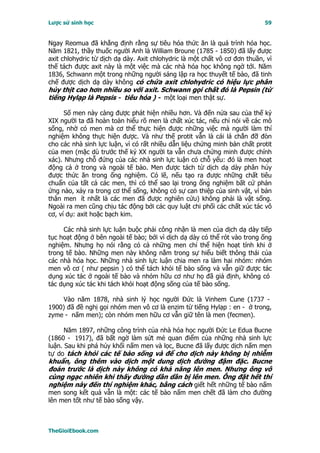 Lược sử sinh học                                                            59


Ngay Reomua đã khẳng định rằng sự tiêu hóa thức ăn là quá trình hóa học.
Năm 1821, thầy thuốc người Anh là William Broune (1785 - 1850) đã lấy được
axit chlohydric từ dịch dạ dày. Axit chlohydric là một chất vô cơ đơn thuần, vì
thế tách được axit này là một việc mà các nhà hóa học không ngờ tới. Năm
1836, Schwann một trong những người sáng lập ra học thuyết tế bào, đã tinh
chế được dịch dạ dày không có chứa axit chlohydric có hiệu lực phân
hủy thịt cao hơn nhiều so với axit. Schwann gọi chất đó là Pepsin (từ
tiếng Hylạp là Pepsis - tiêu hóa ) - một loại men thật sự.

      Số men này càng được phát hiện nhiều hơn. Và đến nửa sau của thế kỷ
XIX người ta đã hoàn toàn hiểu rõ men là chất xúc tác, nếu chỉ nói về các mô
sống, nhờ có men mà cơ thể thực hiện được những việc mà người làm thí
nghiệm không thực hiện được. Và như thế protit vẫn là cái lá chắn đỡ đòn
cho các nhà sinh lực luận, vì có rất nhiều dẫn liệu chứng minh bản chất protit
của men (mặc dù trước thế kỷ XX người ta vẫn chưa chứng minh được chính
xác). Nhưng chỗ đứng của các nhà sinh lực luận có chỗ yếu: đó là men hoạt
động cả ở trong và ngoài tế bào. Men được tách từ dịch dạ dày phân hủy
được thức ăn trong ống nghiệm. Có lẽ, nếu tạo ra được những chất tiêu
chuẩn của tất cả các men, thì có thể sao lại trong ống nghiệm bất cứ phản
ứng nào, xảy ra trong cơ thể sống, không có sự can thiệp của sinh vật, vì bản
thân men ít nhất là các men đã được nghiên cứu) không phải là vật sống.
Ngoài ra men cũng chịu tác động bởi các quy luật chi phối các chất xúc tác vô
cơ, ví dụ: axit hoặc bạch kim.

     Các nhà sinh lực luận buộc phải công nhận là men của dịch dạ dày tiếp
tục hoạt động ở bên ngoài tế bào; bởi vì dịch dạ dày có thể rót vào trong ống
nghiệm. Nhưng họ nói rằng có cả những men chỉ thể hiện hoạt tính khi ở
trong tế bào. Những men này không nằm trong sự hiểu biết thông thái của
các nhà hóa học. Những nhà sinh lực luận chia men ra làm hai nhóm: nhóm
men vô cơ ( như pepsin ) có thể tách khỏi tế bào sống và vẫn giữ được tác
dụng xúc tác ở ngoài tế bào và nhóm hữu cơ như họ đã giả định, không có
tác dụng xúc tác khi tách khỏi hoạt động sống của tế bào sống.

    Vào năm 1878, nhà sinh lý học người Ðức là Vinhem Cune (1737 -
1900) đã đề nghị gọi nhóm men vô cơ là enzim từ tiếng Hylạp : en - ở trong,
zyme - nấm men); còn nhóm men hữu cơ vẫn giữ tên là men (fecmen).

      Năm 1897, những công trình của nhà hóa học người Ðức Le Edua Bucne
(1860 - 1917), đã bất ngờ làm sứt mẻ quan điểm của những nhà sinh lực
luận. Sau khi phá hủy khối nấm men và lọc, Bucne đã lấy được dịch nấm men
tự do tách khỏi các tế bào sống và để cho dịch này không bị nhiễm
khuẩn, ông thêm vào dịch một dung dịch đường đậm đặc. Bucne
đoán trước là dịch này không có khả năng lên men. Nhưng ông vô
cùng ngạc nhiên khi thấy đường dần dần bị lên men. Ông đặt hết thí
nghiệm này đến thí nghiệm khác, bằng cách giết hết những tế bào nấm
men song kết quả vẫn là một: các tế bào nấm men chết đã làm cho đường
lên men tốt như tế bào sống vậy.



TheGioiEbook.com
 