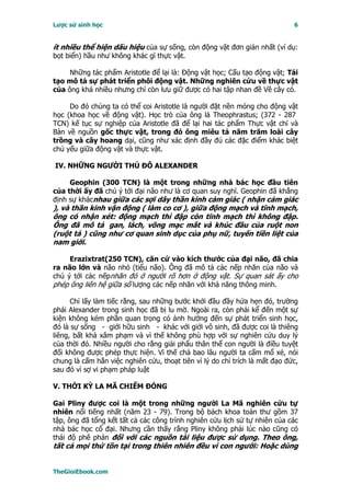 Lược sử sinh học                                                             6


ít nhiều thể hiện dấu hiệu của sự sống, còn động vật đơn giản nhất (ví dụ:
bọt biển) hầu như không khác gì thực vật.

     Những tác phẩm Aristotle để lại là: Ðộng vật học; Cấu tạo động vật; Tái
tạo mô tả sự phát triển phôi động vật. Những nghiên cứu về thực vật
của ông khá nhiều nhưng chỉ còn lưu giữ được có hai tập nhan đề Về cây cỏ.

     Do đó chúng ta có thể coi Aristotle là người đặt nền móng cho động vật
học (khoa học về động vật). Học trò của ông là Theophrastus; (372 - 287
TCN) kế tục sự nghiệp của Aristotle đã để lại hai tác phẩm Thực vật chí và
Bàn về nguồn gốc thực vật, trong đó ông miêu tả năm trăm loài cây
trồng và cây hoang dại, cũng như xác định đầy đủ các đặc điểm khác biệt
chủ yếu giữa động vật và thực vật.

IV. NHỮNG NGƯỜI THỦ ÐÔ ALEXANDER

     Geophin (300 TCN) là một trong những nhà bác học đầu tiên
của thời ấy đã chú ý tới đại não như là cơ quan suy nghĩ. Geophin đã khẳng
định sự khácnhau giữa các sợi dây thần kinh cảm giác ( nhận cảm giác
), và thần kinh vận động ( làm co cơ ), giữa động mạch và tĩnh mạch,
ông có nhận xét: động mạch thì đập còn tĩnh mạch thì không đập.
Ông đã mô tả gan, lách, võng mạc mắt và khúc đầu của ruột non
(ruột tá ) cũng như cơ quan sinh dục của phụ nữ, tuyến tiền liệt của
nam giới.

     Erazixtrat(250 TCN), căn cứ vào kích thước của đại não, đã chia
ra não lớn và não nhỏ (tiểu não). Ông đã mô tả các nếp nhăn của não và
chú ý tới các nếpnhăn đó ở người rõ hơn ở động vật. Sự quan sát ấy cho
phép ông liên hệ giữa số lượng các nếp nhăn với khả năng thông minh.

      Chỉ lấy làm tiếc rằng, sau những bước khởi đầu đầy hứa hẹn đó, trường
phái Alexander trong sinh học đã bị lu mờ. Ngoài ra, còn phải kể đến một sự
kiện không kém phần quan trọng có ảnh hưởng đến sự phát triển sinh học,
đó là sự sống - giới hữu sinh - khác với giới vô sinh, đã được coi là thiêng
liêng, bất khả xâm phạm và vì thế không phù hợp với sự nghiên cứu duy lý
của thời đó. Nhiều người cho rằng giải phẩu thân thể con người là điều tuyệt
đối không được phép thực hiện. Vì thế chả bao lâu người ta cấm mổ xẻ, nói
chung là cấm hẳn việc nghiên cứu, thoạt tiên vì lý do chỉ trích là mất đạo đức,
sau đó vì sợ vi phạm pháp luật

V. THỜI KỲ LA MÃ CHIẾM ÐÓNG

Gai Pliny được coi là một trong những người La Mã nghiên cứu tự
nhiên nổi tiếng nhất (năm 23 - 79). Trong bộ bách khoa toàn thư gồm 37
tập, ông đã tổng kết tất cả các công trình nghiên cứu lịch sử tự nhiên của các
nhà bác học cổ đại. Nhưng cần thấy rằng Pliny không phải lúc nào cũng có
thái độ phê phán đối với các nguồn tài liệu được sử dụng. Theo ông,
tất cả mọi thứ tồn tại trong thiên nhiên đều vì con người: Hoặc dùng


TheGioiEbook.com
 