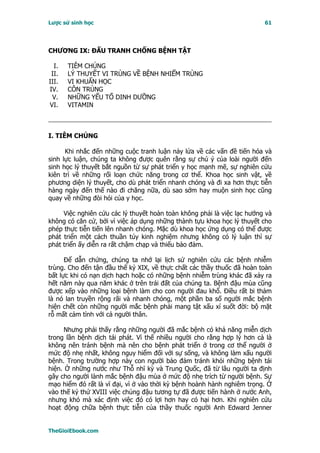 Lược sử sinh học                                                         61




CHƯƠNG IX: ĐẤU TRANH CHỐNG BỆNH TẬT

  I.   TIÊM CHỦNG
 II.   LÝ THUYẾT VI TRÙNG VỀ BỆNH NHIỂM TRÙNG
III.   VI KHUẨN HỌC
IV.    CÔN TRÙNG
 V.    NHỮNG YẾU TỐ DINH DƯỠNG
VI.    VITAMIN



I. TIÊM CHỦNG

      Khi nhắc đến những cuộc tranh luận nảy lửa về các vấn đề tiến hóa và
sinh lực luận, chúng ta không được quên rằng sự chú ý của loài người đến
sinh học lý thuyết bắt nguồn từ sự phát triển y học mạnh mẽ, sự nghiên cứu
kiên trì về những rối loạn chức năng trong cơ thể. Khoa học sinh vật, về
phương diện lý thuyết, cho dù phát triển nhanh chóng và đi xa hơn thực tiễn
hàng ngày đến thế nào đi chăng nữa, dù sao sớm hay muộn sinh học cũng
quay về những đòi hỏi của y học.

     Việc nghiên cứu các lý thuyết hoàn toàn không phải là việc lạc hướng và
không có căn cứ, bởi vì việc áp dụng những thành tựu khoa học lý thuyết cho
phép thực tiễn tiến lên nhanh chóng. Mặc dù khoa học ứng dụng có thể được
phát triển một cách thuần túy kinh nghiệm nhưng không có lý luận thì sự
phát triển ấy diễn ra rất chậm chạp và thiếu bảo đảm.

      Ðể dẫn chứng, chúng ta nhớ lại lịch sử nghiên cứu các bệnh nhiễm
trùng. Cho đến tận đầu thế kỷ XIX, về thực chất các thầy thuốc đã hoàn toàn
bất lực khi có nạn dịch hạch hoặc có những bệnh nhiễm trùng khác đã xảy ra
hết năm này qua năm khác ở trên trái đất của chúng ta. Bệnh đậu mùa cũng
được xếp vào những loại bệnh làm cho con người đau khổ. Ðiều rất bi thảm
là nó lan truyền rộng rãi và nhanh chóng, một phần ba số người mắc bệnh
hiện chết còn những người mắc bệnh phải mang tật xấu xí suốt đời: bộ mặt
rỗ mất cảm tình với cả người thân.

     Nhưng phải thấy rằng những người đã mắc bệnh có khả năng miễn dịch
trong lần bệnh dịch tái phát. Vì thế nhiều người cho rằng hợp lý hơn cả là
không nên tránh bệnh mà nên cho bệnh phát triển ở trong cơ thể người ở
mức độ nhẹ nhất, không nguy hiểm đối với sự sống, và không làm xấu người
bệnh. Trong trường hợp này con người bảo đảm tránh khỏi những bệnh tái
hiện. Ở những nước như Thỗ nhĩ kỳ và Trung Quốc, đã từ lâu người ta định
gây cho người lành mắc bệnh đậu mùa ở mức độ nhẹ trích từ người bệnh. Sự
mạo hiểm đó rất là vĩ đại, vì ở vào thời kỳ bệnh hoành hành nghiêm trọng. Ở
vào thế kỷ thứ XVIII việc chủng đậu tương tự đã được tiến hành ở nước Anh,
nhưng khó mà xác định việc đó có lợi hơn hay có hại hơn. Khi nghiên cứu
hoạt động chữa bệnh thực tiễn của thầy thuốc người Anh Edward Jenner


TheGioiEbook.com
 