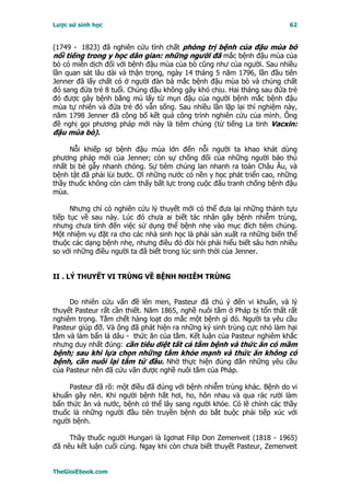 Lược sử sinh học                                                         62


(1749 - 1823) đã nghiên cứu tính chất phòng trị bệnh của đậu mùa bò
nổi tiếng trong y học dân gian: những người đã mắc bệnh đậu mùa của
bò có miễn dịch đối với bệnh đậu mùa của bò cũng như của người. Sau nhiều
lần quan sát lâu dài và thận trọng, ngày 14 tháng 5 năm 1796, lần đầu tiên
Jenner đã lấy chất có ở người đàn bà mắc bệnh đậu mùa bò và chủng chất
đó sang đứa trẻ 8 tuổi. Chủng đậu không gây khó chịu. Hai tháng sau đứa trẻ
đó được gây bệnh bằng mủ lấy từ mụn đậu của người bệnh mắc bệnh đậu
mùa tự nhiên và đứa trẻ đó vẫn sống. Sau nhiều lần lặp lại thí nghiệm này,
năm 1798 Jenner đã công bố kết quả công trình nghiên cứu của mình. Ông
đề nghị gọi phương pháp mới này là tiêm chủng (từ tiếng La tinh Vacxin:
đậu mùa bò).

     Nỗi khiếp sợ bệnh đậu mùa lớn đến nỗi người ta khao khát dùng
phương pháp mới của Jenner; còn sự chống đối của những người bảo thủ
nhất bị bẻ gẫy nhanh chóng. Sự tiêm chủng lan nhanh ra toàn Châu Âu, và
bệnh tật đã phải lùi bước. Ơí những nước có nền y học phát triển cao, những
thầy thuốc không còn cảm thấy bất lực trong cuộc đấu tranh chống bệnh đậu
mùa.

      Nhưng chỉ có nghiên cứu lý thuyết mới có thể đưa lại những thành tựu
tiếp tục về sau này. Lúc đó chưa ai biết tác nhân gây bệnh nhiễm trùng,
nhưng chưa tính đến việc sử dụng thể bệnh nhẹ vào mục đích tiêm chủng.
Một nhiệm vụ đặt ra cho các nhà sinh học là phải sản xuất ra những biến thể
thuộc các dạng bệnh nhẹ, nhưng điều đó đòi hỏi phải hiểu biết sâu hơn nhiều
so với những điều người ta đã biết trong lúc sinh thời của Jenner.


II . LÝ THUYẾT VI TRÙNG VỀ BỆNH NHIỄM TRÙNG


     Do nhiên cứu vấn đề lên men, Pasteur đã chú ý đến vi khuẩn, và lý
thuyết Pasteur rất cần thiết. Năm 1865, nghề nuôi tằm ở Pháp bị tổn thất rất
nghiêm trọng. Tằm chết hàng loạt do mắc một bệnh gì đó. Người ta yêu cầu
Pasteur giúp đỡ. Và ông đã phát hiện ra những ký sinh trùng cực nhỏ làm hại
tằm và làm bẩn lá dâu - thức ăn của tằm. Kết luận của Pasteur nghiêm khắc
nhưng duy nhất đúng: cần tiêu diệt tất cả tằm bệnh và thức ăn có mầm
bệnh; sau khi lựa chọn những tằm khỏe mạnh và thức ăn không có
bệnh, cần nuôi lại tằm từ đầu. Nhờ thực hiện đúng đắn những yêu cầu
của Pasteur nên đã cứu vãn được nghề nuôi tằm của Pháp.

     Pasteur đã rõ: một điều đã đúng với bệnh nhiễm trùng khác. Bệnh do vi
khuẩn gây nên. Khi người bệnh hắt hơi, ho, hôn nhau và qua rác rưởi làm
bẩn thức ăn và nước, bệnh có thể lây sang người khỏe. Có lẽ chính các thầy
thuốc là những người đầu tiên truyền bệnh do bắt buộc phải tiếp xúc với
người bệnh.

     Thầy thuốc người Hungari là Igơnat Filip Don Zemenveit (1818 - 1965)
đã nêu kết luận cuối cùng. Ngay khi còn chưa biết thuyết Pasteur, Zemenveit


TheGioiEbook.com
 