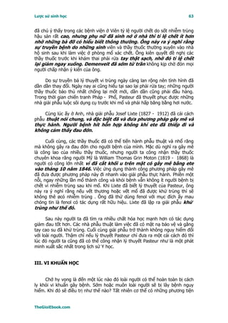 Lược sử sinh học                                                          63


đã chú ý thấy trong các bệnh viện ở Viên tỷ lệ người chết do sốt nhiễm trùng
hậu sản rất cao, nhưng phụ nữ đã sinh nở ở nhà thì tỉ lệ chết ít hơn
nhờ những bà đỡ có hiểu biết thông thường. Ông nảy ra ý nghĩ rằng
sự truyền bệnh do những sinh viên và thầy thuốc thường xuyên vào nhà
hộ sinh sau khi làm việc ở phòng mổ xác chết. Ông kiên quyết đề nghị các
thầy thuốc trước khi khám thai phải rửa tay thật sạch, nhờ đó tỉ lệ chết
lại giảm ngay xuống. Demenveit đã sớm từ trần không kịp chờ đón mọi
người chấp nhận ý kiến của ông.

     Do sự truyền bá lý thuyết vi trùng ngày càng lan rộng nên tình hình đã
dần dần thay đổi. Ngày nay ai cũng hiểu tại sao lại phải rửa tay; những người
thầy thuốc bảo thủ nhất chống lại mốt mới, dần dần cũng phải đầu hàng.
Trong thời gian chiến tranh Pháp - Phổ, Pasteur đã thuyết phục được những
nhà giải phẫu luộc sôi dụng cụ trước khi mổ và phải hấp băng bằng hơi nước.

    Cùng lúc ấy ở Anh, nhà giải phẫu Josef Lixte (1827 - 1912) đã cải cách
phẫu thuật nói chung, và đặc biệt đã và đưa phương pháp gây mê và
thực hành. Người bệnh hít hỗn hợp không khí ete đã thiếp đi và
không cảm thấy đau đớn.

      Cuối cùng, các thầy thuốc đã có thể tiến hành phẫu thuật và nhổ răng
mà không gây ra đau đớn cho người bệnh của mình. Mặc dù nghĩ ra gây mê
là công lao của nhiều thầy thuốc, nhưng người ta công nhận thầy thuốc
chuyên khoa răng người Mỹ là William Thomas Grin Moton (1819 - 1868) là
người có công lớn nhất vì đã cắt khối u trên mặt có gây mê bằng ete
vào tháng 10 năm 1846. Việc ứng dụng thành công phương pháp gây mê
đã đưa được phương pháp này đi nhanh vào giải phẫu thực hành. Phiền một
nỗi, ngay những lần mổ thành công và khỏi bệnh vẫn không ít người bệnh bị
chết vì nhiễm trùng sau khi mổ. Khi Lixte đã biết lý thuyết của Pasteur, ông
nảy ra ý nghĩ rằng nếu vết thương hoặc vết mổ đã được khử trùng thì sẽ
không thê øcó nhiễm trùng . Ông đã thử dùng fenol với mục đích ấy mau
chóng tin là fenol có tác dụng rất hữu hiệu. Lixte đã lập ra giải phẫu khử
trùng như thế đó.

      Sau này người ta đã tìm ra nhiều chất hóa học mạnh hơn có tác dụng
giảm đau tốt hơn. Các nhà phẫu thuật làm việc đã có mặt nạ bảo vệ và găng
tay cao su đã khử trùng. Cuối cùng giải phẫu trở thành không nguy hiểm đối
với loài người. Thậm chí nếu lý thuyết Pasteur chỉ đưa ra một cải cách đó thì
lúc đó người ta cũng đã có thể công nhận lý thuyết Pasteur như là một phát
minh xuất sắc nhất trong lịch sử Y học.


III. VI KHUẨN HỌC


     Chớ hy vọng là đến một lúc nào đó loài người có thể hoàn toàn bị cách
ly khỏi vi khuẩn gây bệnh. Sớm hoặc muôn loài người sẽ bị lây bệnh nguy
hiểm. Khi đó sẽ điều trị như thế nào? Tất nhiên cơ thể có những phương tiện


TheGioiEbook.com
 