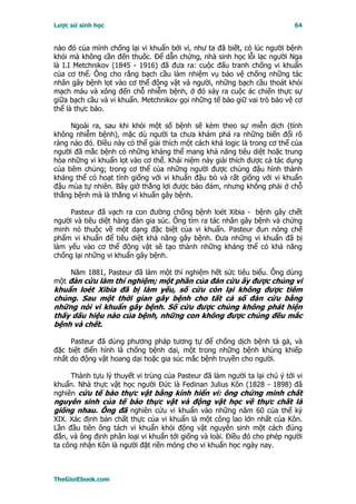 Lược sử sinh học                                                           64


nào đó của mình chống lại vi khuẩn bởi vì, như ta đã biết, có lúc người bệnh
khỏi mà không cần đến thuốc. Ðể dẫn chứng, nhà sinh học lỗi lạc người Nga
là I.I Metchnikov (1845 - 1916) đã đưa ra: cuộc đấu tranh chống vi khuẩn
của cơ thể. Ông cho rằng bạch cầu làm nhiệm vụ bảo vệ chống những tác
nhân gây bệnh lọt vào cơ thể động vật và người, những bạch cầu thoát khỏi
mạch máu và xông đến chỗ nhiễm bệnh, ở đó xảy ra cuộc ác chiến thực sự
giữa bạch cầu và vi khuẩn. Metchnikov gọi những tế bào giữ vai trò bảo vệ cơ
thể là thực bào.

     Ngoài ra, sau khi khỏi một số bệnh sẽ kèm theo sự miễn dịch (tính
không nhiễm bệnh), mặc dù người ta chưa khám phá ra những biến đổi rõ
ràng nào đó. Ðiều này có thể giải thích một cách khá logic là trong cơ thể của
người đã mắc bệnh có những kháng thể mang khả năng tiêu diệt hoặc trung
hòa những vi khuẩn lọt vào cơ thể. Khái niệm này giải thích được cả tác dụng
của tiêm chủng; trong cơ thể của những người được chủng đậu hình thành
kháng thể có hoạt tính giống với vi khuẩn đậu bò và rất giống với vi khuẩn
đậu mùa tự nhiên. Bây giờ thắng lợi được bảo đảm, nhưng không phải ở chỗ
thắng bệnh mà là thắng vi khuẩn gây bệnh.

     Pasteur đã vạch ra con đường chống bệnh loét Xibia - bệnh gây chết
người và tiêu diệt hàng đàn gia súc. Ông tìm ra tác nhân gây bệnh và chứng
minh nó thuộc về một dạng đặc biệt của vi khuẩn. Pasteur đun nóng chế
phẩm vi khuẩn để tiêu diệt khả năng gây bệnh. Ðưa những vi khuẩn đã bị
làm yếu vào cơ thể động vật sẽ tạo thành những kháng thể có khả năng
chống lại những vi khuẩn gây bệnh.

     Năm 1881, Pasteur đã làm một thí nghiệm hết sức tiêu biểu. Ông dùng
một đàn cừu làm thí nghiệm; một phần của đàn cừu ấy được chủng vi
khuẩn loét Xibia đã bị làm yếu, số cừu còn lại không được tiêm
chủng. Sau một thời gian gây bệnh cho tất cả số đàn cừu bằng
những nòi vi khuẩn gây bệnh. Số cừu được chủng không phát hiện
thấy dấu hiệu nào của bệnh, những con không được chủng đều mắc
bệnh và chết.

     Pasteur đã dùng phương pháp tương tự để chống dịch bệnh tả gà, và
đặc biệt điển hình là chống bệnh dại, một trong những bệnh khủng khiếp
nhất do động vật hoang dại hoặc gia súc mắc bệnh truyền cho người.

     Thành tựu lý thuyết vi trùng của Pasteur đã làm người ta lại chú ý tới vi
khuẩn. Nhà thực vật học người Ðức là Fedinan Julius Kôn (1828 - 1898) đã
nghiên cứu tế bào thực vật bằng kính hiển vi: ông chứng minh chất
nguyên sinh của tế bào thực vật và động vật học về thực chất là
giống nhau. Ông đã nghiên cứu vi khuẩn vào những năm 60 của thế kỷ
XIX. Xác định bản chất thực của vi khuẩn là một công lao lớn nhất của Kôn.
Lần đầu tiên ông tách vi khuẩn khỏi động vật nguyên sinh một cách đúng
đắn, và ông định phân loại vi khuẩn tới giống và loài. Ðiều đó cho phép người
ta công nhận Kôn là người đặt nền móng cho vi khuẩn học ngày nay.



TheGioiEbook.com
 