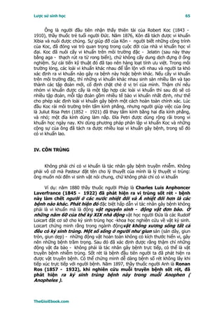 Lược sử sinh học                                                         65


      Ông là người đầu tiên nhận thấy thiên tài của Robert Koc (1843 -
1910), thầy thuốc trẻ tuổi người Ðức. Năm 1876, Kôn đã tách được vi khuẩn
Xibia và nuôi được chúng. Sự giúp đỡ của Kôn - người biết những công trình
của Koc, đã đóng vai trò quan trọng trong cuộc đời của nhà vi khuẩn học vĩ
đại. Koc đã nuôi cấy vi khuẩn trên môi trường đặc - Jelatin (sau này thay
bằng aga - thạch rút ra từ rong biển), chứ không cấy dung dịch đựng ở ống
nghiệm. Sự cải tiến kỹ thuật đó đã tạo nên hàng loạt tính ưu việt. Trong môi
trường lỏng, các loài vi khuẩn khác nhau để lẫn lộn với nhau và người ta khó
xác định ra vi khuẩn nào gây ra bệnh này hoặc bệnh khác. Nếu cấy vi khuẩn
trên môi trường đặc, thì những vi khuẩn khác nhau sinh sản nhiều lần và tạo
thành các tập đoàn mới, cố định chặt chẻ ở vị trí của mình. Thậm chí nếu
nhóm vi khuẩn được cấy là một tập hợp các loài vi khuẩn thì sau đó sẽ có
nhiều tập đoàn, mỗi tập đoàn gồm nhiều tế bào vi khuẩn nhất định, như thế
cho phép xác định loài vi khuẩn gây bệnh một cách hoàn toàn chính xác. Lúc
đầu Koc rải môi trường trên tấm kính phẳng, nhưng người giúp việc của ông
là Juliut Risa Petri (1852 - 1921) đã thay tấm kính bằng hai đĩa kính phẳng,
và nhỏ; một đĩa kính dùng làm nắp. Ðĩa Petri được dùng rộng rãi trong vi
khuẩn học ngày nay. Khi dùng phương pháp phân lập vi khuẩn Koc và những
cộng sự của ông đã tách ra được nhiều loại vi khuẩn gây bệnh, trong số đó
có vi khuẩn lao.


IV. CÔN TRÙNG


     Không phải chỉ có vi khuẩn là tác nhân gây bệnh truyền nhiễm. Không
phải vô cớ mà Pasteur đặt tên cho lý thuyết của mình là lý thuyết vi trùng:
ông muốn nói đến vi sinh vật nói chung, chứ không phải chỉ có vi khuẩn

      Ví dụ: năm 1880 thầy thuốc người Pháp là Charles Luis Anphoncer
Laverfrance (1845 - 1922) đã phát hiện ra vi trùng sốt rét - bệnh
này làm chết người ở các nước nhiệt đới và Á nhiệt đới hơn là các
bệnh nào khác. Phát hiện đó đặc biệt hấp dẫn vì tác nhân gây bệnh không
phải là vi khuẩn mà là động vật nguyên sinh - động vật đơn bào. Ở
những năm 60 của thế kỷ XIX nhà động vật học người Ðứa là các Rudolf
Loicart đặt cơ sở cho ký sinh trùng học -khoa học nghiên cứu về vật ký sinh.
Loicart chứng minh rằng trong ngành độngvật không xương sống tất cả
đều có ký sinh trùng. Một số sống ở người như giun sán (sán dây, giun
tròn, giun dẹp) - những động vật hoàn toàn không có kích thước hiển vi, gây
nên những bệnh trầm trọng. Sau đó đã xác định được rằng thậm chí những
động vật đa bào - không phải là tác nhân gây bệnh trực tiếp, có thể là vật
truyền bệnh nhiễm trùng. Sốt rét là bệnh đầu tiên người ta đã phát hiện ra
được vật truyền bệnh. Có thể chứng minh dễ dàng bệnh số rét không lây khi
tiếp xúc trực tiếp với người bệnh. Năm 1897, thầy thuốc người Anh là Ronan
Ros (1857 - 1932), khi nghiên cứu muỗi truyền bệnh sốt rét, đã
phát hiện ra ký sinh trùng bệnh này trong muỗi Anophen (
Anopheles ).



TheGioiEbook.com
 