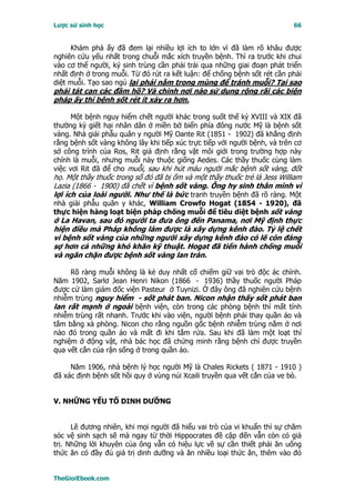 Lược sử sinh học                                                           66


     Khám phá ấy đã đem lại nhiều lợi ích to lớn vì đã làm rõ khâu được
nghiên cứu yếu nhất trong chuỗi mắc xích truyền bệnh. Thì ra trước khi chui
vào cơ thể người, ký sinh trùng cần phải trải qua những giai đoạn phát triển
nhất định ở trong muỗi. Từ đó rút ra kết luận: để chống bệnh sốt rét cần phải
diệt muỗi. Tạo sao ngủ lại phải nằm trong mùng để tránh muỗi? Tại sao
phải tát cạn các đầm hồ? Và chính nơi nào sử dụng rộng rãi các biện
pháp ấy thì bệnh sốt rét ít xảy ra hơn.

      Một bệnh nguy hiểm chết người khác trong suốt thế kỷ XVIII và XIX đã
thường kỳ giết hại nhân dân ở miền bờ biển phía đông nước Mỹ là bệnh sốt
vàng. Nhà giải phẫu quân y người Mỹ Oante Rit (1851 - 1902) đã khẳng định
rằng bệnh sốt vàng không lây khi tiếp xúc trực tiếp với người bệnh, và trên cơ
sở công trình của Ros, Rit giả định rằng vật môi giới trong trường hợp này
chính là muỗi, nhưng muỗi này thuộc giống Aedes. Các thầy thuốc cùng làm
việc vơi Rit đã để cho muỗi, sau khi hút máu người mắc bệnh sốt vàng, đốt
họ. Một thầy thuốc trong số đó đã bị ốm và một thầy thuốc trẻ là Jess William
Lazia (1866 - 1900) đã chết vì bệnh sốt vàng. Ông hy sinh thân mình vì
lợi ích của loài người. Như thế là bức tranh truyền bệnh đã rõ ràng. Một
nhà giải phẫu quân y khác, William Crowfo Hogat (1854 - 1920), đã
thực hiện hàng loạt biện pháp chống muỗi để tiêu diệt bệnh sốt vàng
ở La Havan, sau đó người ta đưa ông đến Panama, nơi Mỹ định thực
hiện điều mà Pháp không làm được là xây dựng kênh đào. Tỷ lệ chết
vì bệnh sốt vàng của những người xây dựng kênh đào có lẽ còn đáng
sợ hơn cả những khó khăn kỹ thuật. Hogat đã tiến hành chống muỗi
và ngăn chặn được bệnh sốt vàng lan tràn.

     Rõ ràng muỗi không là kẻ duy nhất cố chiếm giữ vai trò độc ác chính.
Năm 1902, Sarlơ Jean Henri Nikon (1866 - 1936) thầy thuốc người Pháp
được cử làm giám đốc viện Pasteur ở Tuynizi. Ở đây ông đã nghiên cứu bệnh
nhiễm trùng nguy hiểm - sốt phát ban. Nicon nhận thấy sốt phát ban
lan rất mạnh ở ngoài bệnh viện, còn trong các phòng bệnh thì mất tính
nhiễm trùng rất nhanh. Trước khi vào viện, người bệnh phải thay quần áo và
tắm bằng xà phòng. Nicon cho rằng nguồn gốc bệnh nhiễm trùng nằm ở nơi
nào đó trong quần áo và mất đi khi tắm rửa. Sau khi đã làm một loạt thí
nghiệm ở động vật, nhà bác học đã chứng minh rằng bệnh chỉ được truyền
qua vết cắn của rận sống ở trong quần áo.

     Năm 1906, nhà bệnh lý học người Mỹ là Chales Rickets ( 1871 - 1910 )
đã xác định bệnh sốt hồi quy ở vùng núi Xcaili truyền qua vết cắn của ve bò.


V. NHỮNG YẾU TỐ DINH DƯỠNG


      Lẽ đương nhiên, khi mọi người đã hiểu vai trò của vi khuẩn thì sự chăm
sóc vệ sinh sạch sẽ mà ngay từ thời Hippocrates đề cập đến vẫn còn có giá
trị. Những lời khuyên của ông vẫn có hiệu lực về sự cần thiết phải ăn uống
thức ăn có đầy đủ giá trị dinh dưỡng và ăn nhiều loại thức ăn, thêm vào đó


TheGioiEbook.com
 