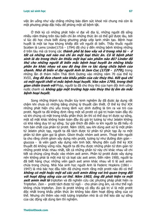 Lược sử sinh học                                                          67


việc ăn uống như vậy chẳng những bảo đảm sức khoẻ nói chung mà còn là
một phương pháp đặc hiệu để phòng một số bệnh tật.

      Ở thời kỳ có những phát hiện vĩ đại về địa lý, những người đã sống
nhiều năm tháng trên tàu biển chỉ ăn những thức ăn có thể giữ được lâu, bởi
vì lúc đó học chưa biết dùng phương pháp ướp lạnh nhân tạo. Bệnh hoại
huyết là một tai họa khủng khiếp đối với người đi biển. Thầy thuốc người
Scotlen là Lems Linder(1716 - 1794) đã chú ý đến những bệnh không những
ở trên tàu mà cả trong các thành phố bị bao vây và ở trong nhà tù - ở
tất cả những nơi nào mà chỉ ăn một loại thức ăn. Có lẽ bệnh phát
sinh là do trong thức ăn thiếu một loại sản phẩm nào đó? Linder đã
thử cho những người đi biển mắc bệnh hoại huyết ăn những khẩu
phần ăn khác nhau và sau đó ông tìm ra tác dụng chữa bệnh của
chanh. Nhà đi biển vĩ đại người Anh là Jam Cuc (1728 - 1779), trong
những lần đi thám hiểm Thái Bình Dương vào những năm 70 của thế kỷ
XVIII, ông đã đưa chanh vào khẩu phần của các thủy thủ. Kết quả chỉ
có một người chết vì mắc bệnh hoại huyết. Vào năm 1795, trong thời
gian chiến tranh với Pháp, người ta đã cho thủy thủ của hạm đội Anh uống
nước chanh và không gặp một trường hợp nào thủy thủ bị ốm do mắc
bệnh hoại huyết.

      Song những thành tựu thuần túy kinh nghiệm ấy đã được áp dụng rất
chậm khi chưa có những bằng chứng lý thuyết cần thiết. Ở thế kỷ thứ XIX
những phát hiện chủ yếu trong lãnh vực dinh dưỡng là tìm ra vai trò của
protit. Người ta đã khẳng định rằng một số protit có giá trị hoàn toàn đầy đủ
và khi chúng có mặt trong khẩu phần thức ăn thì có thể duy trì được sự sống,
một số mặt khác không hoàn toàn đầy đủ giá trị tương tự như Jelatin không
có khả năng duy trì sự sống. Sự giải thích đã diễn ra khi người ta đã hiểu rõ
hơn bản chất của phân tử protit. Năm 1820, sau khi dùng axit xử lý một phân
tử Jelatin phức tạp, người ta đã tách được từ phân tử phức tạp ấy ra một
phân tử đơn giản gọi là glixin. Glixin thuộc nhóm axit amin. Thoạt tiên người
ta cho rằng chính glixin xây dựng nên protit, tương tự như đường đơn giản -
glucoza - là viên gạch xây dựng nên tinh bột. Nhưng đến cuối thế kỷ XIX
thuyết đó không vững nữa. Người ta đã thu được những phân tử đơn giản từ
những protit khác nhau nhất, tất cả những phân tử này chỉ khác nhau về chi
tiết và chúng cũng thuộc vào nhóm axit amin. Phân tử protit được xây dựng
nên không phải là một mà từ cả loạt các axit amin. Ðến năm 1900, người ta
đã biết hàng chục những viên gạch axit amin khác nhau về tỉ lệ axit amin
chứa trong chúng. Nhà hóa sinh học người Anh là Federic Hopkins (1861 -
1947) là nhà bác học đầu tiên đã chứng minh rằng một protit nào đó có thể
không có một hoặc một số các axit amin đóng vai trò quan trọng đối
với hoạt động sống của cơ thể. Năm 1903, ông đã phát hiện ra một
axit amin mới là triptofan và đã nghiên cứu các phương pháp phát hiện ra
Triptofan. Zein - protit tách được từ ngô - cho phản ứng âm, và như thế ngô
không chứa triptofan. Zein là protit không có đầy đủ giá trị vì là một protit
độc nhất trong khẩu phần thức ăn không bảo đảm hoạt động sống của cơ
thể. Nhưng chỉ thêm vào một lượng triptofan nhỏ là có thể kéo dài sự sống
của các động vật dùng làm thí nghiệm.


TheGioiEbook.com
 