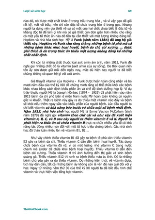 Lược sử sinh học                                                          69


nào đó, nó được một chất khác ở trong trấu trung hòa , và vì vậy gạo đã giã
rất kỹ, mất võ trấu, nên chỉ còn độc tố chưa trung hòa ở trong gạo. Nhưng
người ta dựng nên giả thiết về sự có mặt của hai chất chưa biết là độc tố và
kháng độc tố để làm gì khi mà có giả thiết còn đơn giản hơn nhiều cho rằng
có một yếu tố thức ăn nào đó tồn tại cần thiết với một lượng không đáng kể.
Hopkins và nhà hóa sinh học Mỹ là Funk (sinh năm 1884) đã ủng hộ giả
thiết này. Hopkins và Funk cho rằng chẳng những bệnh tê phù mà cả
những bệnh khác như: hoại huyết, bệnh da chì, còi xương, ... được
giải thích là do trong thức ăn thiếu một lượng không đáng kể những
chất nhất định.

     Khi còn bị những chất thuộc loại axit amin ám ảnh, năm 1912, Funk đề
nghị gọi những chất đó là vitamin (axit amin của sự sống). Do thói quen nên
tên ấy còn được giữ mãi đến ngày nay, măc dù hiện nay người ta đã biết
chúng không có quan hệ gì với axit amin.

      Giả thuyết vitamin của Hopkins - Funk được hoàn toàn công nhận và ba
mươi năm đầu của thế kỷ XIX đã chứng minh rằng có thể chữa khỏi các bệnh
khác nhau bằng cách định khẩu phần ăn và chế độ dinh dưỡng hợp lý. Ví dụ
thầy thuốc người Mỹ là Joseph Hônbec (1874 - 1929) đã phát hiện vào năm
1915 bệnh da chì phổ biến ở miền Nam nước Mỹ hoàn toàn không có nguồn
gốc vi khuẩn. Thật ra bệnh này gây ra do thiếu một vitamin nào đấy và bệnh
sẽ khỏi nếu thêm ngay sữa vào khẩu phần của người bệnh. Lúc đầu người ta
chỉ biết vitamin có khả năng báo trước và chữa một số bệnh nhất định.
Năm 1913, nhà hóa sinh học người Mỹ là Enme Vecnon McCollum (sinh
năm 1879) đề nghị gọi vitamin theo chữ cái và như vậy đã xuất hiện
vitamin A, B, C, và D sau này người ta thêm vitamin E và K. Người ta
phát hiện ra thức ăn có chứa vitamin B thực ra chứa nhiều yếu tố có khả
năng tác động nhiều hơn đối với một tổ hợp triệu chứng bệnh. Các nhà sinh
học đã thảo luận nhiều lần về vitamin B1, B2 ...

      Như vậy chính thiếu vitamin B1 đã gây ra bệnh tê phù còn thiếu vitamin
B2 gây ra bệnh da chì. Thiếu vitamin C dẫn đến bệnh hoại huyết. Tác dụng
chữa bệnh của vitamin đã rõ: vì có một lượng nhỏ vitamin C trong nước
chanh mà Linder đã chữa khỏi bệnh hoại huyết). Thiếu vitamin D dẫn đến
bệnh còi xương. Thiếu vitamin H thì ảnh hưởng đến thị giác và sinh bệnh
quáng gà. Thiếu vitamin B12 thì sinh ra bệnh thiếu máu ác tính. Ðó là những
bệnh chủ yếu gây ra do thiếu vitamin. Do những kiến thức về vitamin được
tích lũy dần dần, tất cả những bệnh ấy không còn là vấn đề nan giải đối với y
học. Ngay từ những năm thứ 30 của thế kỷ XX người ta đã bắt đầu tinh chế
vitamin và thực hiện việc tổng hợp vitamin.




TheGioiEbook.com
 