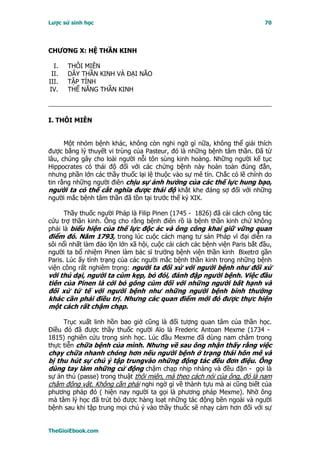 Lược sử sinh học                                                            70




CHƯƠNG X: HỆ THẦN KINH

  I.   THÔI MIÊN
 II.   DÂY THẦN KINH VÀ ĐẠI NÃO
III.   TẬP TÍNH
IV.    THẾ NĂNG THẦN KINH



I. THÔI MIÊN


      Một nhóm bệnh khác, không còn nghi ngờ gì nữa, không thể giải thích
được bằng lý thuyết vi trùng của Pasteur, đó là những bệnh tâm thần. Ðã từ
lâu, chúng gây cho loài người nỗi tôn sùng kinh hoàng. Những người kế tục
Hippocrates có thái độ đối với các chứng bệnh này hoàn toàn đúng đắn,
nhưng phần lớn các thầy thuốc lại lệ thuộc vào sự mê tín. Chắc có lẽ chính do
tin rằng những người điên chịu sự ảnh hưởng của các thế lực hung bạo,
người ta có thể cắt nghĩa được thái độ khắt khe đáng sợ đối với những
người mắc bệnh tâm thần đã tồn tại trước thế kỷ XIX.

      Thầy thuốc người Pháp là Filip Pinen (1745 - 1826) đã cải cách công tác
cứu trợ thần kinh. Ông cho rằng bệnh điên rồ là bệnh thần kinh chứ không
phải là biểu hiện của thế lực độc ác và ông công khai giữ vững quan
điểm đó. Năm 1793, trong lúc cuộc cách mạng tư sản Pháp vĩ đại diễn ra
sôi nổi nhất làm đảo lộn lớn xã hội, cuộc cải cách các bệnh viện Paris bắt đầu,
người ta bổ nhiệm Pinen làm bác sĩ trưởng bệnh viện thần kinh Bixetrơ gần
Paris. Lúc ấy tình trạng của các người mắc bệnh thần kinh trong những bệnh
viện công rất nghiêm trọng: người ta đối xử với người bệnh như đối xử
với thú dại, người ta cùm kẹp, bỏ đói, đánh đập người bệnh. Việc đầu
tiên của Pinen là cởi bỏ gông cùm đối với những người bất hạnh và
đối xử tứ tế với người bệnh như những người bệnh bình thường
khác cần phải điều trị. Nhưng các quan điểm mới đó được thực hiện
một cách rất chậm chạp.

     Trục xuất linh hồn bao giờ cũng là đối tượng quan tâm của thần học.
Ðiều đó đã được thầy thuốc người Aïo là Frederic Antoan Mexme (1734 -
1815) nghiên cứu trong sinh học. Lúc đầu Mexme đã dùng nam châm trong
thực tiễn chữa bệnh của mình. Nhưng về sau ông nhận thấy rằng việc
chạy chữa nhanh chóng hơn nếu người bệnh ở trạng thái hôn mê và
bị thu hút sự chú ý tập trungvào những động tác đều đơn điệu. Ông
dùng tay làm những cử động chậm chạp nhịp nhàng và đều đặn - gọi là
sự án thủ (passe) trong thuật thôi miên, mà theo cách nói của ông, đó là nam
châm động vật. Không cần phải nghi ngờ gì về thành tựu mà ai cũng biết của
phương pháp đó ( hiện nay người ta gọi là phương pháp Mexme). Nhờ ông
mà tâm lý học đã trút bỏ được hàng loạt những tác động bên ngoài và người
bệnh sau khi tập trung mọi chú ý vào thầy thuốc sẽ nhạy cảm hơn đối với sự


TheGioiEbook.com
 