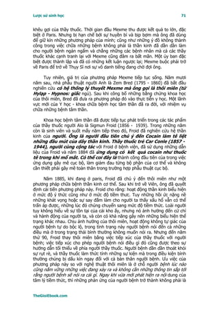 Lược sử sinh học                                                         71


khêu gợi của thầy thuốc. Thời gian đầu Mexme thu được kết quả to lớn, đặc
biệt ở Paris. Nhưng bị hạn chế bởi sự huyền bí và bịp bợm mà ông đã dùng
để giữ kín những phương pháp của mình; cũng như những ý đồ không thành
công trong việc chữa những bệnh không phải là thần kinh đã dần dần làm
cho người bệnh ngán ngẩm và chẳng những các bệnh nhân mà cả các thầy
thuốc khác cạnh tranh lại với Mexme cũng đâm ra bất mãn. Một ủy ban đặc
biệt được thành lập và đã có những kết luận ngược lại; Mexme buộc phải trở
về Paris để trở về Thụy Sĩ nơi sự vô danh tiếng đang chờ đợi ông.

     Tuy nhiên, giá trị của phương pháp Mexme tiếp tục sống. Năm mươi
năm sau, nhà phẫu thuật người Anh là Zem Bred (1795 - 1860) đã bắt đầu
nghiên cứu có hệ thống lý thuyết Mexme mà ông gọi là thôi miên (từ
Hylạp - Hypnos: giấc ngủ). Sau khi công bố những bằng chứng khoa học
của thôi miên, Bred đã đưa ra phương pháp đó vào thực tiễn y học. Một lãnh
vực mới của Y học - khoa chữa bệnh học tâm thần đã ra đời, với nhiệm vụ
chữa những bệnh tâm thần.

     Khoa học bệnh tâm thần đã được tiếp tục phát triển trong các tác phẩm
của thầy thuốc người Aïo là Sigmun Froid (1856 - 1939). Trong những năm
còn là sinh viên và suốt mấy năm tiếp theo đó, Froid đã nghiên cứu hệ thần
kinh của người. Ông là người đầu tiên chú ý đến Cocain làm tê liệt
những đầu mút của dây thần kinh. Thầy thuốc trẻ Car Conle (1857 -
1944), người cùng cộng tác với Froid ở bệnh viện, đã sử dụng những dẫn
liệu của Froid và năm 1884 đã ứng dụng có kết quả cocain như thuốc
tê trong khi mổ mắt. Có thể coi đây là thành công đầu tiên của trong việc
ứng dụng gây mê cục bộ, làm giảm đau từng bộ phận của cơ thể và không
cần thiết phải gây mê toàn thân trong trường hợp phẫu thuật cục bộ.

     Năm 1885, khi đang ở paris, Froid đã chú ý đến thôi miên như một
phương pháp chữa bệnh thần kinh cơ thể. Sau khi trở về Viên, ông đã quyết
định cải tiến phương pháp này. Froid cho rằng: hoạt động thần kinh biểu hiện
ở mức độ ý thức cũng như ở mức độ tiềm thưc. Tuy những hồi ức nặng nề
những khát vọng hoặc sự say đắm làm cho người ta thấy xấu hổ vẫn có thể
trấn áp được, những lúc đó chúng chuyển sang mức độ tiềm thức. Loài người
tuy không hiểu về sự tồn tại của cái kho ấy, nhưng nó ảnh hưởng đến cử chỉ
và hành động của người ta, và còn có khả năng gây nên những biểu hiện thể
trạng khác nhau. Chịu ảnh hưởng của thôi miên, hoạt động không tự giác của
người bệnh tự do bộc lộ, trong tình trạng này người bệnh nói đến cả những
điều mà ở trong trạng thái bình thường không muốn nói ra. Nhưng đến năm
thứ 90, Froid thay thôi miên bằng việc tiếp xúc của thầy thuốc với người
bệnh; việc tiếp xúc cho phép người bệnh nói điều gì đó cũng được theo sự
hướng dẫn tối thiểu về phía người thầy thuốc. Người bệnh dần dần thoát khỏi
sự rụt rè, và thầy thuốc làm thức tỉnh những sự kiện mà trong điều kiện bình
thường chúng bị dấu kín ngay đối với cả bản thân người bệnh. Ưu việc của
phương pháp này so với nghệ thuật thôi miên là ở chỗ người bệnh lúc nào
cũng nắm vững những việc đang xảy ra và không cần những thông tin sắp tới
rằng người bệnh sẽ nói ra cái gì. Ngay khi vừa mới phát hiện ra nội dung của
tâm lý tiềm thức, thì những phản ứng của người bệnh trở thành không phải là


TheGioiEbook.com
 