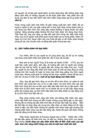 Lược sử sinh học                                                            72


vô nguyên cớ và bây giờ người bệnh có khả năng thay đổi những phản ứng
bằng cách hiểu rõ những nguyên cớ đã được phát hiện. Việc phân tích nội
dung của tâm lý học tiến hành một cách chậm chạp được gọi là sự phân tích
tâm lý.

Froid, trong cuốn sách Giải thích về giấc mộng xuất bản năm 1900, đã coi
trọng ý nghĩa to lớn của giấc mộng bởi vì ông nghĩ rằng chúng khám phá ra
nội dung của tiềm thức (dù rằng giấc mộng thường ở dạng thuần túy biểu
tượng) bằng phương pháp không thể thực hiện được khi đang thao thức.
Tiếp theo đó, ông cho rằng sự hấp dẫn giới tính trong các biểu hiện khác
nhau của nó là nguồn xuất phát quan trọng nhất của sự hưng phấn, thậm chí
ngay cả ở trẻ nhỏ. Quan niệm này của Froid đã gây ra rất nhiều phản kháng
trong số các nhà chuyên môn và đông đảo quần chúng bạn đọc.


II . DÂY THẦN KINH VÀ ÐẠI NÃO


     Tuy nhiên, tâm lý của người ta vô cùng phức tạp, do đó sự tin tưởng
vào khoa chữa bệnh thần kinh phần lớn vẫn ở mức độ cá biệt.

     Nhà sinh lý học người Thụy Sĩ là Anbe de Hanle (1708 - 1777), sau khi
xuất bản cuốn sách gồm, tám tập, về hướng dẫn sinh lý người vào những
năm 60 của thế kỷ XVIII, là người đặt nền móng cho thần kinh học. Trước
đó, người ta cho rằng dây thần kinh hoàn toàn là một cái ống rỗng có chứa
những linh hồn huyền bí hoặc là chứa một chất lỏng giống như tĩnh mạch
chứa máu. Nhưng xuất phát từ những tài liệu thực nghiệm, Hanle đã bác bỏ ý
kiến đó và đưa ra nhận thức mới về sự hoạt động của thần kinh.

      Vídụ: ông đã giải thích rằng cơ có tính dễ bị kích thích, có nghĩa là một
kích thích yếu cũng làm cho cơ bị co dật mạnh. Sự kích thích nhẹ vào dây
thần kinh cũng làm cho cơ liên quan đến dây thần kinh đó co dật mạnh. Dây
thần kinh bị kích thích mạnh hơn cơ và Hanle đã rút ra kết luận rằng trong
phần lớn trường hợp, sự kích thích dây thần kinh điều khiển cơ vận động hơn
là sự kích thích trực tiếp vào cơ.

      Ông cũng chứng minh rằng bản thân mô không tiếp nhận cảm giác;
chính dây thần kinh trong mô dẫn truyền những xung động gây ra cảm giác.
Nhưng tất cả những sợi dây thần kinh đều đi tới đại não hoặc tủy sống - điều
đó thể hiện rõ ràng rằng các trung khu tiếp nhận và hành động trả lời nằm
chính ở đấy. Khi tiến hành những thí nghiệm kích thích hoặc gây thương tổn
những phần khác nhau của đại não động vật, Hanle đã quan sát được những
kiểu tác động trả lời khác nhau.

     Thầy thuốc người Ðức là Franxoa Joseph Gan (1758 - 1828) năm 1796,
đã bắt đầu giảng về thần kinh học và tiếp tục những công trình của Hanle.
Ông chứng minh rằng các dây thần kinh đều đi đến chất xám của đại
não. Gan cho rằng chất trắng của não là một loại chất liên kết.


TheGioiEbook.com
 