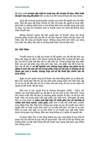 Lược sử sinh học                                                            74


đã dùng chất nhuộm đặc biệt là muối bạc để nhuộm tế bào. Nhờ chất
nhuộm này ông đã phát hiện ra cấu trúc bên trong tế bào (bộ máy Gonji).

      Gonji đã sử dụng phương pháp nhuộm của mình để nghiên cứu mô thần
kinh. Ông đã quan sát được những chi tiết mà trước đó người ta chưa biết,
phát hiện ra những nhánh tinh vi của tế bào thần kinh và thấy xinap một cách
rõ ràng. tuy thế, khi Vandeier đưa ra thuyết nơron thì Gonji đã không thừa
nhận thuyết này.

     Nhưng Ramoni Cahan đã kiên quyết bảo vệ thuyết nơron khi dùng
phương pháp nhuộm đã sửa đổi và cải tiến Ramoni Cahan đã làm được rất
nhiều việc để củng cố thuyết nơron. Những công trình kinh điển của võng
mạc mắt, tủy sống, tiểu não và những phần khác của hệ thần kinh.


III. TẬP TÍNH


     Thuyết nơron tỏ ra hết sức thuận lợi để nghiên cứu vấn đề tập tính của
động vật. Ngay từ năm 1730, Stiven Henle đã phát hiện ra rằng khi tiêm vào
da; con ếch bị chặt mất đầu vẫn co dật chân lại. Trong trường hợp này phần
thân của con vật phản ứng một cách máy móc, còn phần não đã bị hủy bỏ.
Như vậy đã đặt cơ sở để nghiên cứu những hoạt động của phản xạ tự
động ở mức độ nào đó mà trong phản ứng trả lời xảy ra không có sự
tham gia của ý muốn, tương ứng với sơ đồ thiết lập chính xác do
kích thích.

     Ngay cả con người cũng bị lệ thuộc vào hoạt động phản xạ tự động đó.
Như mọi người đều biết khi gõ vào phía dưới xương bánh chè một chút, lập
tức có sự co dật đầu gối. khi vô ý chạm vào vật nóng, thì tay rụt lại, thậm chí
người ta biết trước vật đó nóng.

     Nhà sinh lý học người Anh là Charles Seringtơn (1859 - 1952), khi
nghiên cứu hoạt động phản xạ, đã đặt cơ sở cho sinh lý học thần kinh. Cũng
như Gonji trước đây đã đưa ra phương pháp nhuộm tế bào, và đã tạo nên
bước nhảy vọt trong phát triển giải phẫu học thần kinh, Seringtơn đã phát
hiện ra cung phản xạ gồm một tập hợp (ít nhất gồm hai và thường là
nhiều hơn hai) nơron. Cảm giác, phát sinh ở một chỗ nhất định, truyền
xung động theo dây thần kinh, thông qua xinap và sau đó truyền qua nơron
ngược đến cơ hoặc tuyến kích thích co cơ hoặc tiết dịch. Có xảy ra sự kích
thích cơ quan cảm giác và sự kích thích co cơ truyền qua một hoặc nhiều
nơron trung gian hay không, điều này cũng không có ý nghĩa về nguyên tắc.

      Có quan niệm nảy ra cho rằng dường như các xung động đi qua một số
xinap này còn dễ hơn đi qua một số xinap khác. Vậy mà có tồn tại những con
đường phản xạ đặc biệt tương đối dễ truyền qua mạng lưới phức tạp chằng
chịt những nơron.



TheGioiEbook.com
 