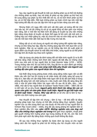 Lược sử sinh học                                                            75


      Sau này người ta giả thuyết là một con đường phản xạ có thể mở đường
cho những phản xạ khác, hay nói khác đi phản xạ này (phản xạ thứ hai) trả
lời xung động của phản xạ thứ nhất đối với nó, và nó kích thích phản xạ thứ
ba, và cứ thế tiếp diễn. Một loạt những phản xạ hoàn chỉnh tạo nên một tập
hợp tương đối đầy đủ của các tập tính mà ta gọi là bản năng của sinh vật.

     Nhưng thậm chí ngay đến một sinh vật đơn giản và tương đối bé nhỏ
như sâu bọ, thì cái đó chẳng là cái gì cả ngoài tổng số đơn giản của những
bản năng. bởi vì mối liên hệ thần kinh dễ dàng di truyền lại cho nên những
bản năng cũng được di truyền và được thể ngay từ khi sinh vật mới sinh ra.
Chẳng hạn con nhện giăng tơ, mặc dù chưa khi nào nó nhìn thấy sợi tơ, thêm
vào đó mỗi loài nhện dệt một loại tơ đặc trưng cho loài đó.

      Ðộng vật có vú nói chung và người nói riêng tương đối nghèo bản năng,
nhưng có khả năng học tập, tiếp thu những dạng tập tính mới dựa trên cơ sở
kinh nghiệm. Mặc dù sự nghiên cứu có hệ thống tập tính đó xuất phát từ
quan điểm của thuyết nơron là một điều khó khăn, song người ta có thể phân
tích tập tính đó thuần túy theo kinh nghiệm.

      Việc áp dụng các phép đo định lượng đối với thần kinh người (ít ra là đối
với khả năng nhận những kích thích bên ngoài) đã bắt đầu từ những công
trình của nhà sinh lý học người Ðức là Enet Henrick Vebe (1725 - 1878).
Trong những năm thứ 30 của thế kỷ XIX, ông đã tìm ra cách đánh giá những
sai khác giữa hai cảm giác của cùng một kiểu phụ thuộc vào logarit của
cường độ cảm giác của người được làm thí nghiệm.

      Giả thiết rằng trong phòng được chiếu sáng bằng môtü ngọn nến và đốt
thêm cây nến thứ hai thì chúng ta sẽ nhận được độ chiếu sáng bổ sung ký
hiệu là x. Ban đầu chỉ cần thắp thêm một ngọn nến là đủ để cảm thấy ở trong
phòng đã sáng hơn với một lượng là x nếu muốn cảm thấy độ sáng tăng lên
một x nữa thì phải thắp thêm hai ngọn nến rồi sau đó là bốn, tám... năm
1860, nhà vật lý học người Ðức là Guttavơ Teodo Fesne (1801 - 1887) đã rút
ra kết luận về sự phụ thuộc logarit giữa kích thích tác động lên các cơ
quan cảm giác và cảm giác được xuất hiện. Người ta gọi kết luận này
là định luật Vebe - Fesne. Như vậy đã đặt cơ sở cho vật lý tâm lý học -
nghiên cứu định lượng của cảm giác

      Học thuyết về tập tính nói chung - tâm lý học - rất khó diễn tả bằng
phương pháp toán học nhưng có thể dẫn chứng bằng thực nghiệm. Quyền
nghiên cứu ưu tiên trong lãnh vực này thuộc về nhà sinh lý học người Ðức là
Vinhem Max Vunđ (1832 - 1920), ông đã xây dựng phòng thí nghiệm tâm lý
thực nghiệm đầu tiên vào năm 1879. Những nghiên cứu của ông mở
đầu cho những thực nghiệm mà trong thời gian thực nghiệm, chuột phải
giải quyết những tình huống phức tạp trong đường đi rắc rối, còn hắc tinh
tinh phải nghĩ cách lấy bằng được những quả chuối không lấy được.

    Về sau này những thực nghiệm ấy được đem áp dụng cả cho người
bằng cách đòi hỏi người ta phải trả lời những câu hỏi chuyên môn và làm


TheGioiEbook.com
 