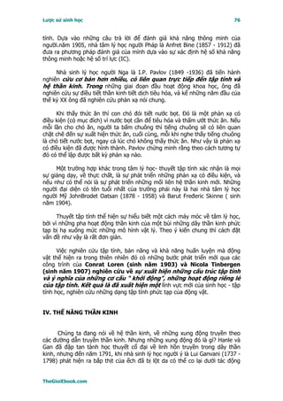 Lược sử sinh học                                                          76


tính. Dựa vào những câu trả lời để đánh giá khả năng thông minh của
người.năm 1905, nhà tâm lý học người Pháp là Anfret Bine (1857 - 1912) đã
đưa ra phương pháp đánh giá của mình dựa vào sự xác định hệ số khả năng
thông minh hoặc hệ số trí lực (IC).

     Nhà sinh lý học người Nga là I.P. Pavlov (1849 -1936) đã tiến hành
nghiên cứu cơ bản hơn nhiều, có liên quan trực tiếp đến tập tính và
hệ thần kinh. Trong những giai đoạn đầu hoạt động khoa học, ông đã
nghiên cứu sự điều tiết thần kinh tiết dịch tiêu hóa, và kể những năm đầu của
thế kỷ XX ông đã nghiên cứu phản xạ nói chung.

     Khi thấy thức ăn thì con chó đói tiết nước bọt. Ðó là một phản xạ có
điều kiện (có mục đích) vì nước bọt cần để tiêu hóa và thấm ướt thức ăn. Nếu
mỗi lần cho chó ăn, người ta bấm chuông thì tiếng chuông sẽ có liên quan
chặt chẽ đến sự xuất hiện thức ăn, cuối cùng, mỗi khi nghe thấy tiếng chuông
là chó tiết nước bọt, ngay cả lúc chó không thấy thức ăn. Như vậy là phản xạ
có điều kiện đã được hình thành. Pavlov chứng minh rằng theo cách tương tự
đó có thể lập được bất kỳ phản xạ nào.

     Một trường hợp khác trong tâm lý học- thuyết tập tính xác nhận là mọi
sự giảng dạy, về thực chất, là sự phát triển những phản xạ có điều kiện, và
nếu như có thể nói là sự phát triển những mối liên hệ thần kinh mới. Những
người đại diện có tên tuổi nhất của trường phái này là hai nhà tâm lý học
người Mỹ JohnBrodet Oatsan (1878 - 1958) và Barut Fređeric Skinne ( sinh
năm 1904).

      Thuyết tập tính thể hiện sự hiểu biết một cách máy móc về tâm lý học,
bởi vì những pha hoạt động thần kinh của một búi những dây thần kinh phức
tạp bị hạ xuống mức những mô hình vật lý. Theo ý kiến chung thì cách đặt
vấn đề như vậy là rất đơn giản.

     Việc nghiên cứu tập tính, bản năng và khả năng huấn luyện mà động
vật thể hiện ra trong thiên nhiên đó có những bước phát triển mới qua các
công trình của Conrat Loren (sinh năm 1903) và Nicola Tinbergen
(sinh năm 1907) nghiên cứu về sự xuất hiện những cấu trúc tập tính
và ý nghĩa của những cơ cấu " khởi động", những hoạt động riêng lẻ
của tập tính. Kết quả là đã xuất hiện một lĩnh vực mới của sinh học - tập
tính học, nghiên cứu những dạng tập tính phức tạp của động vật.


IV. THẾ NĂNG THẦN KINH


      Chúng ta đang nói về hệ thần kinh, về những xung động truyền theo
các đường dẫn truyền thần kinh. Nhưng những xung động đó là gì? Hanle và
Gan đã đập tan tành học thuyết cổ đại về linh hồn truyền trong dây thần
kinh, nhưng đến năm 1791, khi nhà sinh lý học người ý là Lui Ganvani (1737 -
1798) phát hiện ra bắp thịt của ếch đã bị lột da có thể co lại dưới tác động


TheGioiEbook.com
 