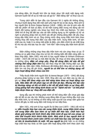 Lược sử sinh học                                                           77


của dòng điện, thì thuyết linh hồn lại được phục hồi dưới một dạng mới.
Ganvani tuyên bố về sự có mặt của cái gọi là " điện động vật" có thực của cơ.

      Trong cách diễn tả ban đầu của Ganvani thì ý nghĩa đó không đúng,
nhưng ở dưới dạng thay đổi một cách phù hợp thì lại có tác dụng. Nhà sinh lý
học người Ðức là Emin Duboa Raimon (1818 - 1896), khi còn là sinh viên đã
viết tác phẩm về loài cá điện; từ đó hiện tượng điện trong mô động vật trở
thành đối tượng nghiên cứu khoa học thích thú nhất của Raimon. Từ năm
1840 trở đi ông đã bắt tay vào cải tiến những dụng cụ thí nghiệm cũ kỹ và
nghĩ ra phương pháp mới và chính xác để ghi những dòng điện rất yếu chạy
trong dây thần kinh và cơ. Ông chứng minh rằng xung thần kinh kèm theo
những thay đổi trạng thái điện của dây thần kinh. Xung thần kinh, về bản
chất của nó, hoặc ít ra cũng một phần là điện, còn điện chính là cái chất lỏng
tế nhị mà các nhà bác học tin vào " linh hồn" nằm trong dây thần kinh dã tìm
ra.

      Ðiện chẳng những chạy theo dây thần kinh mà còn chạy theo cả cơ. Ở
những cơ co giãn theo nhịp như cơ tim thì những biến đổi điện cũng diễn ra
theo nhịp điệu. Năm 1903, nhà sinh lý học người Hàlan là Vinhem Einthoven
(1860 - 1927) đã chế tạo ra một điện kế dây rất nhạy có khả năng phát hiện
ra những dòng điện vô cùng yếu. Ông đã dùng điện kế này để ghi
những thế năng điện tim thay đổi theo nhịp khi đặt những điện cực đặc
biệt trên da. Ðến năm 1906, Einthoven đã khẳng định rằng căn cứ vào sơ đồ
điện tim mà ông đã ghi được, người ta có thể tìm ra những dạng rối
loạn hoạt động khác nhau của tim

     Thầy thuốc thần kinh người Ðức là Hanxơ Becger (1873 - 1941) đã dùng
phương pháp tương tự vào năm 1929. Ông cắm các cực điện vào sọ não và
ghi sự thay đổi theo nhịp của thế năng kèm theo sự hoạt động của
não. Não điện đồ rất phức tạp và rất khó dò đọc. Nhưng khi đại não
bị thương nặng và khi có khối u thì rất dễ phát hiện ra sự thay đổi.
cũng giống hệt như động kinh được coi là " bệnh mê tín " có thể phát
hiện được theo sự thay đổi của điện đồ.

     Song dẫu sao thì những phát minh về thế năng điện vẫn chưa giải đáp
cặn kẽ tất cả các câu hỏi. Những xung động điện đi qua những đầu mút của
dây thần kinh, tự nó không có khả năng vượt qua kẽ của xinap nằm giữa hai
nơron để gây ra một xung điện mới trong nơ ron tiếp theo.

     Năm 1921, nhà sinh lý học người Áo lá Otto Levi (1873 - 1961) đã mô tả
sự dẫn truyền hóa học của các xung thần kinh. xung thần kinh cùng
với xung điện đều bao hàm cả sự biến đổi hóa học. Chất hóa học
được giải phóng khi kích thích dây thần kinh đi qua kẽ của xinap và
như thế truyền kích thích thần kinh. Nhà sinh lý học người Anh là
Henri honlet Ðein (sinh năm 1875) coi chất hóa học này với hợp chất
có tên là Axetincholin là một. Về sau người ta phát hiện ra cả những
hợp chất hóa học khác có liên quan đến hoạt động thần kinh theo cách này



TheGioiEbook.com
 