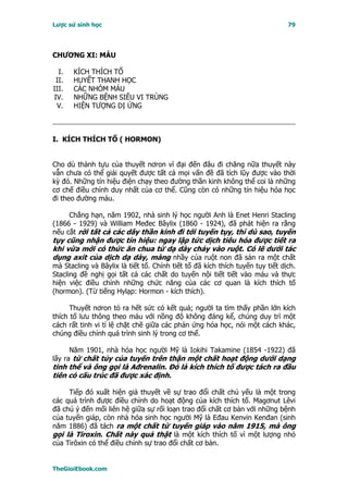 Lược sử sinh học                                                               79




CHƯƠNG XI: MÁU

  I.   KÍCH THÍCH TỐ
 II.   HUYẾT THANH HỌC
III.   CÁC NHÓM MÁU
IV.    NHỮNG BỆNH SIÊU VI TRÙNG
 V.    HIỆN TƯỢNG DỊ ỨNG



I. KÍCH THÍCH TỐ ( HORMON)


Cho dù thành tựu của thuyết nơron vĩ đại đến đâu đi chăng nữa thuyết này
vẫn chưa có thể giải quyết được tất cả mọi vấn đề đã tích lũy được vào thời
kỳ đó. Những tín hiệu điện chạy theo đường thần kinh không thể coi là những
cơ chế điều chỉnh duy nhất của cơ thể. Cũng còn có những tín hiệu hóa học
đi theo đường máu.

     Chẳng hạn, năm 1902, nhà sinh lý học người Anh là Enet Henri Stacling
(1866 - 1929) và William Međec Bâylix (1860 - 1924), đã phát hiện ra rằng
nếu cắt rời tất cả các dây thần kinh đi tới tuyến tụy, thì dù sao, tuyến
tụy cũng nhận được tín hiệu: ngay lập tức dịch tiêu hóa được tiết ra
khi vừa mới có thức ăn chua từ dạ dày chảy vào ruột. Có lẽ dưới tác
dụng axit của dịch dạ dày, màng nhầy của ruột non đã sản ra một chất
mà Stacling và Bâylix là tiết tố. Chính tiết tố đã kích thích tuyến tụy tiết dịch.
Stacling đề nghị gọi tất cả các chất do tuyến nội tiết tiết vào máu và thực
hiện việc điều chỉnh những chức năng của các cơ quan là kích thích tố
(hormon). (Từ tiếng Hylạp: Hormon - kích thích).

      Thuyết nơron tỏ ra hết sức có kết quả; người ta tìm thấy phần lớn kích
thích tố lưu thông theo máu với nồng độ không đáng kể, chúng duy trì một
cách rất tinh vi tỉ lệ chặt chẽ giữa các phản ứng hóa học, nói một cách khác,
chúng điều chỉnh quá trình sinh lý trong cơ thể.

      Năm 1901, nhà hóa học người Mỹ là Iokihi Takamine (1854 -1922) đã
lấy ra từ chất tủy của tuyến trên thận một chất hoạt động dưới dạng
tinh thể và ông gọi là Ađrenalin. Ðó là kích thích tố được tách ra đầu
tiên có cấu trúc đã được xác định.

     Tiếp đó xuất hiện giả thuyết về sự trao đổi chất chủ yếu là một trong
các quá trình được điều chỉnh do hoạt động của kích thích tố. Magơnut Lêvi
đã chú ý đến mối liên hệ giữa sự rối loạn trao đổi chất cơ bản với những bệnh
của tuyến giáp, còn nhà hóa sinh học người Mỹ là Eđau Kenvin Kenđan (sinh
năm 1886) đã tách ra một chất từ tuyến giáp vào năm 1915, mà ông
gọi là Tiroxin. Chất này quả thật là một kích thích tố vì một lượng nhỏ
của Tirôxin có thể điều chỉnh sự trao đổi chất cơ bản.


TheGioiEbook.com
 