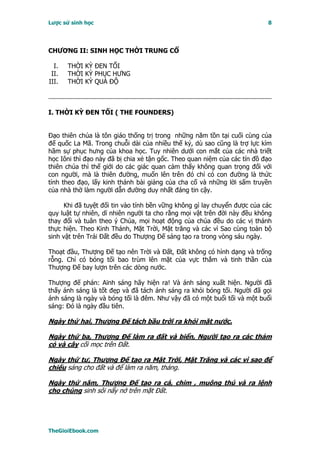 Lược sử sinh học                                                           8




CHƯƠNG II: SINH HỌC THỜI TRUNG CỔ

  I.   THỜI KỲ ĐEN TỐI
 II.   THỜI KỲ PHỤC HƯNG
III.   THỜI KỲ QUÁ ĐỘ



I. THỜI KỲ ÐEN TỐI ( THE FOUNDERS)


Ðạo thiên chúa là tôn giáo thống trị trong những năm tồn tại cuối cùng của
đế quốc La Mã. Trong chuỗi dài của nhiều thế kỷ, dù sao cũng là trợ lực kìm
hãm sự phục hưng của khoa học. Tuy nhiên dưới con mắt của các nhà triết
học Iôni thì đạo này đã bị chia xẻ tận gốc. Theo quan niệm của các tín đồ đạo
thiên chúa thì thế giới do các giác quan cảm thấy không quan trọng đối với
con người, mà là thiên đường, muốn lên trên đó chỉ có con đường là thức
tỉnh theo đạo, lấy kinh thánh bài giảng của cha cố và những lời sấm truyền
của nhà thờ làm người dẫn đường duy nhất đáng tin cậy.

      Khi đã tuyệt đối tin vào tính bền vững không gì lay chuyển được của các
quy luật tự nhiên, dĩ nhiên người ta cho rằng mọi vật trên đời này đều không
thay đổi và tuân theo ý Chúa, mọi hoạt động của chúa đều do các vị thánh
thực hiện. Theo Kinh Thánh, Mặt Trời, Mặt trăng và các vì Sao cùng toàn bộ
sinh vật trên Trái Ðất đều do Thượng Ðế sáng tạo ra trong vòng sáu ngày.

Thoạt đầu, Thượng Ðế tạo nên Trời và Ðất, Ðất không có hình dạng và trống
rỗng. Chỉ có bóng tối bao trùm lên mặt của vực thẳm và tinh thần của
Thượng Ðế bay lượn trên các dòng nước.

Thượng đế phán: Aïnh sáng hãy hiện ra! Và ánh sáng xuất hiện. Người đã
thấy ánh sáng là tốt đẹp và đã tách ánh sáng ra khỏi bóng tối. Người đã gọi
ánh sáng là ngày và bóng tối là đêm. Như vậy đã có một buổi tối và một buổi
sáng: Ðó là ngày đầu tiên.

Ngày thứ hai, Thượng Ðế tách bầu trời ra khỏi mặt nước.

Ngày thứ ba, Thượng Ðế làm ra đất và biển, Người tạo ra các thảm
cỏ và cây cối mọc trên Ðất.

Ngày thứ tư, Thượng Ðế tạo ra Mặt Trời, Mặt Trăng và các vì sao để
chiếu sáng cho đất và để làm ra năm, tháng.

Ngày thứ năm, Thượng Ðế tạo ra cá, chim , muông thú và ra lệnh
cho chúng sinh sôi nẩy nở trên mặt Ðất.




TheGioiEbook.com
 