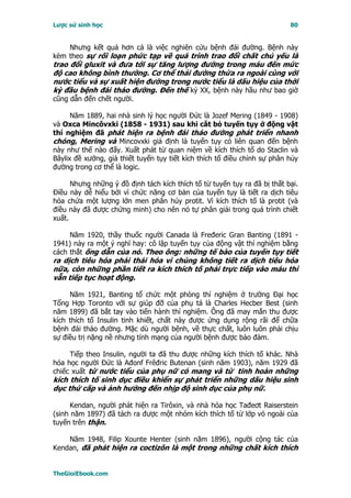 Lược sử sinh học                                                           80


    Nhưng kết quả hơn cả là việc nghiên cứu bệnh đái đường. Bệnh này
kèm theo sự rối loạn phức tạp về quá trình trao đổi chất chủ yếu là
trao đổi gluxit và đưa tới sự tăng lượng đường trong máu đến mức
độ cao không bình thường. Cơ thể thải đường thừa ra ngoài cùng với
nước tiểu và sự xuất hiện đường trong nước tiểu là dấu hiệu của thời
kỳ đầu bệnh đái tháo đường. Ðến thế kỷ XX, bệnh này hầu như bao giờ
cũng dẫn đến chết người.

      Năm 1889, hai nhà sinh lý học người Ðức là Jozef Mering (1849 - 1908)
và Oxca Mincôvxki (1858 - 1931) sau khi cắt bỏ tuyến tụy ở động vật
thí nghiệm đã phát hiện ra bệnh đái tháo đường phát triển nhanh
chóng, Mering và Mincovxki giả định là tuyến tụy có liên quan đến bệnh
này như thế nào đấy. Xuất phát từ quan niệm về kích thích tố do Staclin và
Bâylix đề xướng, giả thiết tuyến tụy tiết kích thích tố điều chỉnh sự phân hủy
đường trong cơ thể là logic.

      Nhưng những ý đồ định tách kích thích tố từ tuyến tụy ra đã bị thất bại.
Ðiều này dễ hiểu bởi vì chức năng cơ bản của tuyến tụy là tiết ra dịch tiêu
hóa chứa một lượng lớn men phân hủy protit. Vì kích thích tố là protit (và
điều này đã được chứng minh) cho nên nó tự phân giải trong quá trình chiết
xuất.

     Năm 1920, thầy thuốc người Canada là Fređeric Gran Banting (1891 -
1941) nảy ra một ý nghĩ hay: cô lập tuyến tụy của động vật thí nghiệm bằng
cách thắt ống dẫn của nó. Theo ông: những tế bào của tuyến tụy tiết
ra dịch tiêu hóa phải thái hóa vì chúng không tiết ra dịch tiêu hóa
nữa, còn những phần tiết ra kích thích tố phải trực tiếp vào máu thì
vẫn tiếp tục hoạt động.

     Năm 1921, Banting tổ chức một phòng thí nghiệm ở trường Ðại học
Tổng Hợp Toronto với sự giúp đỡ của phụ tá là Charles Hecber Best (sinh
năm 1899) đã bắt tay vào tiến hành thí nghiệm. Ông đã may mắn thu được
kích thích tố Insulin tinh khiết, chất này được ứng dụng rộng rãi để chữa
bệnh đái tháo đường. Mặc dù người bệnh, về thực chất, luôn luôn phải chịu
sự điều trị nặng nề nhưng tính mạng của người bệnh được bảo đảm.

     Tiếp theo Insulin, người ta đã thu được những kích thích tố khác. Nhà
hóa học người Ðức là Ađonf Frêđric Butenan (sinh năm 1903), năm 1929 đã
chiếc xuất từ nước tiểu của phụ nữ có mang và từ tinh hoàn những
kích thích tố sinh dục điều khiển sự phát triển những dấu hiệu sinh
dục thứ cấp và ảnh hưởng đến nhịp độ sinh dục của phụ nữ.

      Kendan, người phát hiện ra Tirôxin, và nhà hóa học Tađeơt Raiserstein
(sinh năm 1897) đã tách ra được một nhóm kích thích tố từ lớp vỏ ngoài của
tuyến trên thận.

    Năm 1948, Filip Xounte Henter (sinh năm 1896), người cộng tác của
Kendan, đã phát hiện ra coctizôn là một trong những chất kích thích


TheGioiEbook.com
 