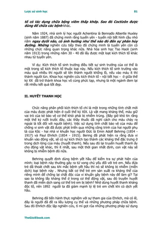 Lược sử sinh học                                                           81


tố có tác dụng chữa bệng viêm thấp khớp. Sao đó Coctizôn được
dùng để chữa các bệnh khác.

      Năm 1924, nhà sinh lý học người Achentina là Bennađo Albertle Huxley
(sinh năm 1887) đã chứng minh rằng tuyến yên - tuyến nội tiết hình cầu nhỏ
nằm ngay dưới não, có ảnh hưởng như thế nào đó đến sự phân hủy
đường. Những nghiên cứu tiếp theo đã chứng minh là tuyến yên còn có
những chức năng quan trọng khác nữa. Nhà hóa sinh học Tso Haoli (sinh
năm 1913) trong những năm 30 - 40 đã lấy được một loạt kích thích tố khác
nhau từ tuyến yên.

     Ví dụ: Kích thích tố sinh trưởng điều tiết sự sinh trưởng của cơ thể là
một trong số kích thích tố thuộc loại này. Nếu kích thích tố sinh trưởng vào
máu quá nhiều thì người sẽ lớn thành người khổng lồ, nếu vào máu ít thì
thành người lùn. Khoa học nghiên cứu kích thích tố - nội tiết học - ở giữa thế
kỷ XX đã trở thành khoa học vô cùng phức tạp, nhưng là một ngành đem lại
rất nhiều kết quả tốt đẹp.


II. HUYẾT THANH HỌC


      Chức năng phân phối kích thích tố chỉ là một trong những tính chất mới
của máu được phát hiện ở cuối thế kỷ XIX. Là vật mang kháng thể, máu giữ
vai trò của kẻ bảo vệ cơ thể khỏi phải bị nhiễm trùng. (Bây giờ khó tin rằng
một thế kỷ rưỡi trước đây, các thầy thuốc đã nghĩ cách cho máu chảy ra
ngoài là tốt đối với người bệnh). Việc sử dụng tính chất bảo vệ của máu để
chống vi sinh vật đã được phát triển qua những công trình của hai người phụ
tá của Kôc - hai nhà vi khuẩn học người Ðức là Emin Adolf Behring (1854 -
1917) và Paul Ehrlich (1854 - 1915). Bering đã phát hiện ra rằng đưa vi
khuẩn vào động vật, sẽ có sự kích thích tạo thành các kháng thể đặc trưng ở
trong dịch lỏng của máu (huyết thanh). Nếu sau đó lại truyền huyết thanh ấy
cho động vật khác, thì ít nhất, sau một thời gian nhất định, con vật này sẽ
không bị nhiễm bệnh đó nữa.

     Behring quyết định dùng bệnh yết hầu để kiểm tra sự phát hiện của
mình; loại bệnh này thường gây ra tử vong chủ yếu đối với trẻ em. Nếu đứa
trẻ đã thoát chết sau khi mắc bệnh yết hầu thì nó sẽ không bị nhiễm (miễn
dịch) loại bệnh này . Nhưng bắt cơ thể trẻ em sản xuất ra kháng thể của
riêng mình để chống lại chất độc của vi khuẩn gây bệnh này để làm gì? Tại
sao ta không lấy kháng thể ở trong cơ thể động vật, sau đó truyền huyết
thanh đã miễn dịch sang cơ thể trẻ em bị bệnh? Nhờ dùng huyết thanh kháng
độc tố, nên 1892 người ta đã giảm mạnh tỷ lệ trẻ em chết khi có dịch yết
hầu.

     Behring đã tiến hành thực nghiệm với sự tham gia của Ehrlich, mà có lẽ,
đây là người đã đề ra liều lượng cụ thể và những phương pháp chữa bệnh.
Sau đó Ehrlich độc lập nghiên cứu, tỉ mỉ gọt rũa những phương pháp sử dụng


TheGioiEbook.com
 