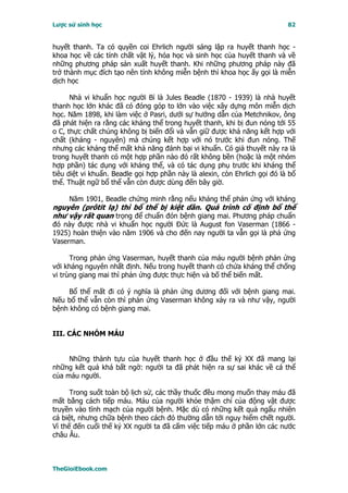 Lược sử sinh học                                                            82


huyết thanh. Ta có quyền coi Ehrlich người sáng lập ra huyết thanh học -
khoa học về các tính chất vật lý, hóa học và sinh học của huyết thanh và về
những phương pháp sản xuất huyết thanh. Khi những phương pháp này đã
trở thành mục đích tạo nên tính không miễn bệnh thì khoa học ấy gọi là miễn
dịch học

      Nhà vi khuẩn học người Bỉ là Jules Beadle (1870 - 1939) là nhà huyết
thanh học lớn khác đã có đóng góp to lớn vào việc xây dựng môn miễn dịch
học. Năm 1898, khi làm việc ở Pasri, dưới sự hướng dẫn của Metchnikov, ông
đã phát hiện ra rằng các kháng thể trong huyết thanh, khi bị đun nóng tới 55
o C, thực chất chúng không bị biến đổi và vẫn giữ được khả năng kết hợp với
chất (kháng - nguyên) mà chúng kết hợp với nó trước khi đun nóng. Thế
nhưng các kháng thể mất khả năng đánh bại vi khuẩn. Có giả thuyết này ra là
trong huyết thanh có một hợp phần nào đó rất không bền (hoặc là một nhóm
hợp phần) tác dụng với kháng thể, và có tác dụng phụ trước khi kháng thể
tiêu diệt vi khuẩn. Beadle gọi hợp phần này là alexin, còn Ehrlich gọi đó là bổ
thể. Thuật ngữ bổ thể vẫn còn được dùng đến bây giờ.

     Năm 1901, Beadle chứng minh rằng nếu kháng thể phản ứng với kháng
nguyên (prôtit lạ) thì bổ thể bị kiệt dần. Quá trình cố định bổ thể
như vậy rất quan trọng để chuẩn đón bệnh giang mai. Phương pháp chuẩn
đó này được nhà vi khuẩn học người Ðức là August fon Vaserman (1866 -
1925) hoàn thiện vào năm 1906 và cho đến nay người ta vẫn gọi là phả ứng
Vaserman.

      Trong phản ứng Vaserman, huyết thanh của máu người bệnh phản ứng
với kháng nguyên nhất định. Nếu trong huyết thanh có chứa kháng thể chống
vi trùng giang mai thì phản ứng được thực hiện và bố thể biến mất.

     Bổ thể mất đi có ý nghĩa là phản ứng dương đối với bệnh giang mai.
Nếu bổ thể vẫn còn thì phản ứng Vaserman không xảy ra và như vậy, người
bệnh không có bệnh giang mai.


III. CÁC NHÓM MÁU


     Những thành tựu của huyết thanh học ở đầu thế kỷ XX đã mang lại
những kết quả khá bất ngờ: người ta đã phát hiện ra sự sai khác về cá thể
của máu người.

      Trong suốt toàn bộ lịch sử, các thầy thuốc đều mong muốn thay máu đã
mất bằng cách tiếp máu. Máu của người khỏe thậm chí của động vật được
truyền vào tĩnh mạch của người bệnh. Mặc dù có những kết quả ngẩu nhiên
cá biệt, nhưng chữa bệnh theo cách đó thường dẫn tới nguy hiểm chết người.
Vì thế đến cuối thế kỷ XX người ta đã cấm việc tiếp máu ở phần lớn các nước
châu Âu.



TheGioiEbook.com
 